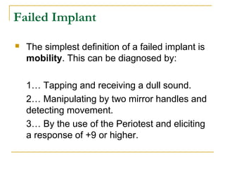 Failed Implant 
 The simplest definition of a failed implant is 
mobility. This can be diagnosed by: 
1… Tapping and receiving a dull sound. 
2… Manipulating by two mirror handles and 
detecting movement. 
3… By the use of the Periotest and eliciting 
a response of +9 or higher. 
 