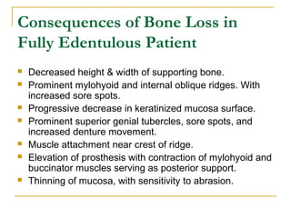 Consequences of Bone Loss in 
Fully Edentulous Patient 
 Decreased height & width of supporting bone. 
 Prominent mylohyoid and internal oblique ridges. With 
increased sore spots. 
 Progressive decrease in keratinized mucosa surface. 
 Prominent superior genial tubercles, sore spots, and 
increased denture movement. 
 Muscle attachment near crest of ridge. 
 Elevation of prosthesis with contraction of mylohyoid and 
buccinator muscles serving as posterior support. 
 Thinning of mucosa, with sensitivity to abrasion. 
 