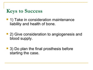 Keys to Success 
 1) Take in consideration maintenance 
liability and health of bone. 
 2) Give consideration to angiogenesis and 
blood supply. 
 3) Do plan the final prosthesis before 
starting the case. 
 