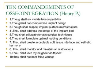 TEN COMMANDEMENTS OF 
OSSEOINTEGRATION (Henry P.) 
 1.Thoug shall not violate biocompatibility 
 2.Thougshall not compromise implant design 
 3.Though shall respect implant surface microstructure 
 4 .Thou shalt address the status of the implant bed 
 5.Thou shalt utilizeatraumatic surgical techniques 
 6.Thou shalt formulate optimal loading conditions 
 7. Thou shalt create acceptable soft tissue interface and esthetic 
harmony 
 8. Thou shalt monitor and maintain all restorations 
 9.Thou shalt love thy neigbour as thyself 
 10.thou shalt not bear false witness 
 