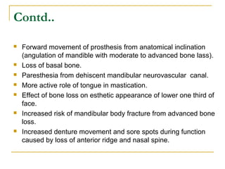 Contd.. 
 Forward movement of prosthesis from anatomical inclination 
(angulation of mandible with moderate to advanced bone lass). 
 Loss of basal bone. 
 Paresthesia from dehiscent mandibular neurovascular canal. 
 More active role of tongue in mastication. 
 Effect of bone loss on esthetic appearance of lower one third of 
face. 
 Increased risk of mandibular body fracture from advanced bone 
loss. 
 Increased denture movement and sore spots during function 
caused by loss of anterior ridge and nasal spine. 
 