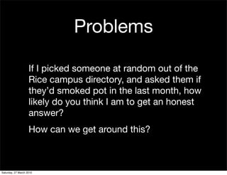 Problems

                    If I picked someone at random out of the
                    Rice campus directory, and asked them if
                    they’d smoked pot in the last month, how
                    likely do you think I am to get an honest
                    answer?
                    How can we get around this?



Saturday, 27 March 2010
 