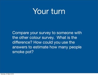 Your turn

                    Compare your survey to someone with
                    the other colour survey. What is the
                    difference? How could you use the
                    answers to estimate how many people
                    smoke pot?




Saturday, 27 March 2010
 