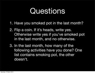 Questions
                1. Have you smoked pot in the last month?
                2. Flip a coin. If it’s heads, write yes.
                   Otherwise write yes if you’ve smoked pot
                   in the last month, and no otherwise.
                3. In the last month, how many of the
                   following activities have you done? One
                   list contains smoking pot, the other
                   doesn’t.


Saturday, 27 March 2010
 