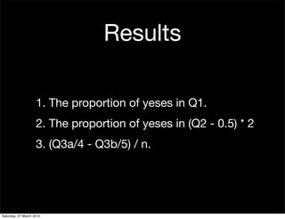 Results

                    1. The proportion of yeses in Q1.
                    2. The proportion of yeses in (Q2 - 0.5) * 2
                    3. (Q3a/4 - Q3b/5) / n.




Saturday, 27 March 2010
 