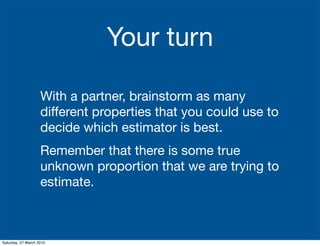 Your turn

                    With a partner, brainstorm as many
                    different properties that you could use to
                    decide which estimator is best.
                    Remember that there is some true
                    unknown proportion that we are trying to
                    estimate.



Saturday, 27 March 2010
 