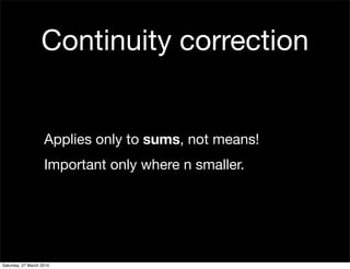 Continuity correction


                    Applies only to sums, not means!
                    Important only where n smaller.




Saturday, 27 March 2010
 