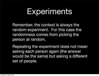 Experiments
                    Remember, the context is always the
                    random experiment. For this case the
                    randomness comes from picking the
                    person at random.
                    Repeating the experiment does not mean
                    asking each person again (the answer
                    would be the same) but asking a different
                    set of people.


Saturday, 27 March 2010
 