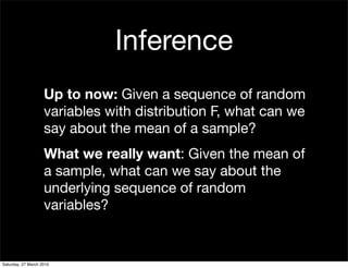 Inference
                    Up to now: Given a sequence of random
                    variables with distribution F, what can we
                    say about the mean of a sample?
                    What we really want: Given the mean of
                    a sample, what can we say about the
                    underlying sequence of random
                    variables?


Saturday, 27 March 2010
 