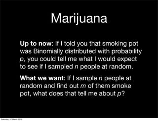 Marijuana
                    Up to now: If I told you that smoking pot
                    was Binomially distributed with probability
                    p, you could tell me what I would expect
                    to see if I sampled n people at random.
                    What we want: If I sample n people at
                    random and ﬁnd out m of them smoke
                    pot, what does that tell me about p?


Saturday, 27 March 2010
 