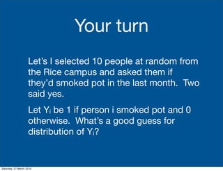 Your turn
                    Let’s I selected 10 people at random from
                    the Rice campus and asked them if
                    they’d smoked pot in the last month. Two
                    said yes.
                    Let Yi be 1 if person i smoked pot and 0
                    otherwise. What’s a good guess for
                    distribution of Yi?


Saturday, 27 March 2010
 