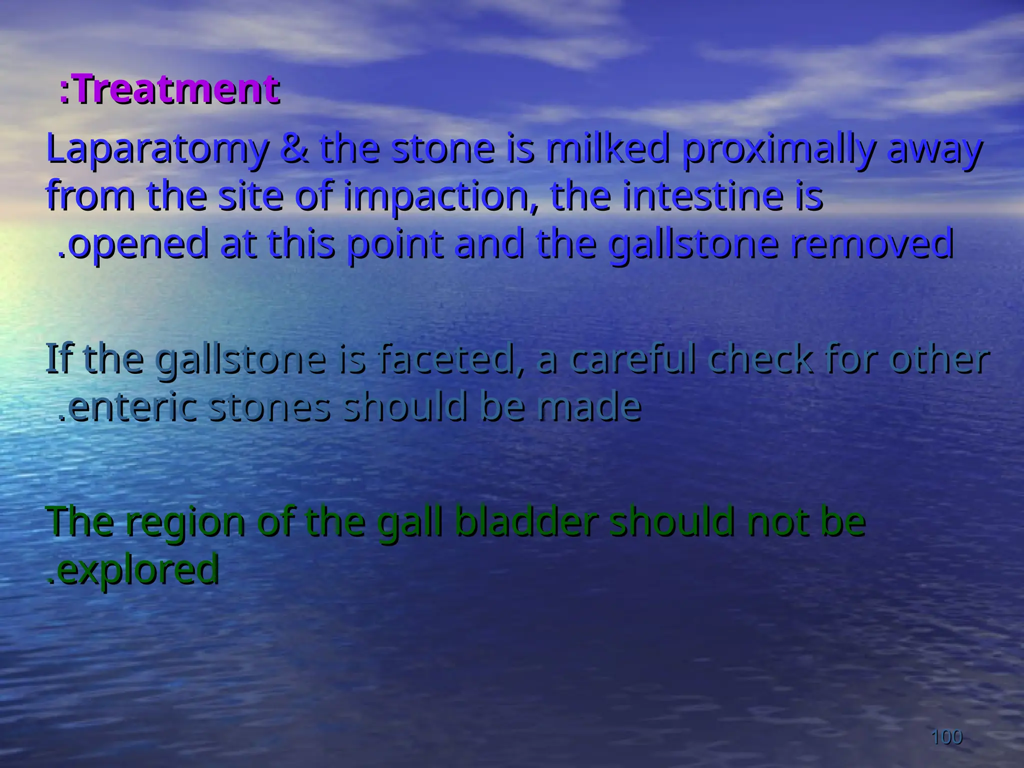 Treatment
Treatment
:
:
Laparatomy & the stone is milked proximally away
Laparatomy & the stone is milked proximally away
from the site of impaction, the intestine is
from the site of impaction, the intestine is
opened at this point and the gallstone removed
opened at this point and the gallstone removed
.
.
If the gallstone is faceted, a careful check for other
If the gallstone is faceted, a careful check for other
enteric stones should be made
enteric stones should be made
.
.
The region of the gall bladder should not be
The region of the gall bladder should not be
explored
explored
.
.
100
100
 