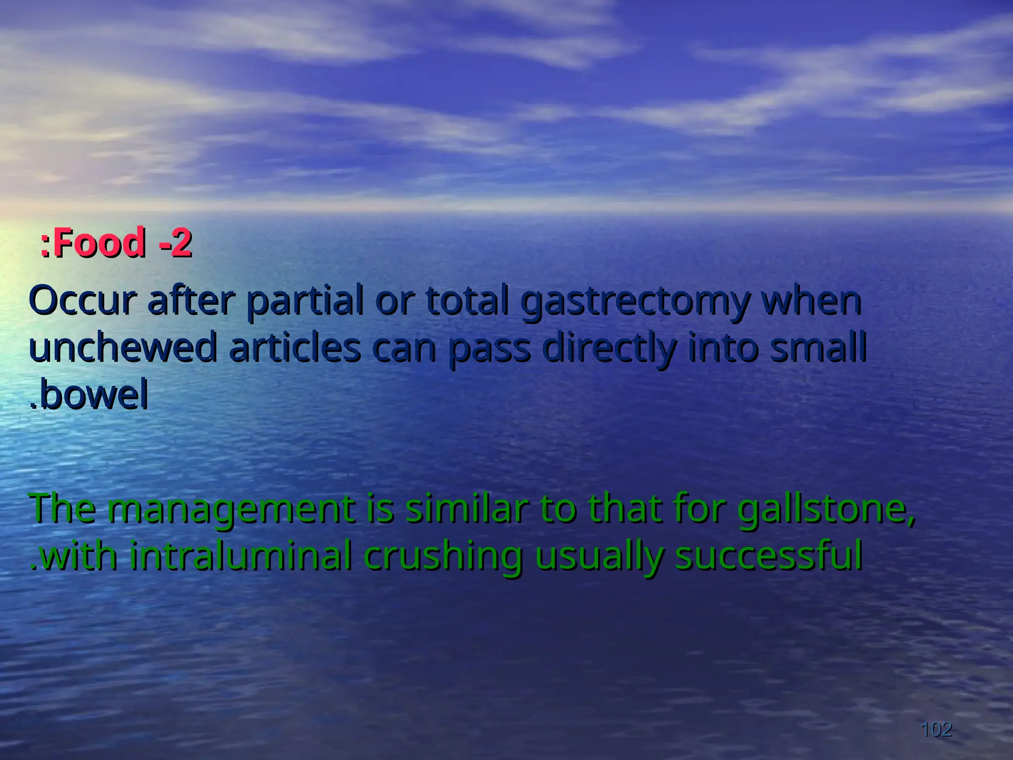 2
2
-
-
Food
Food
:
:
Occur after partial or total gastrectomy when
Occur after partial or total gastrectomy when
unchewed articles can pass directly into small
unchewed articles can pass directly into small
bowel
bowel
.
.
The management is similar to that for gallstone,
The management is similar to that for gallstone,
with intraluminal crushing usually successful
with intraluminal crushing usually successful
.
.
102
102
 