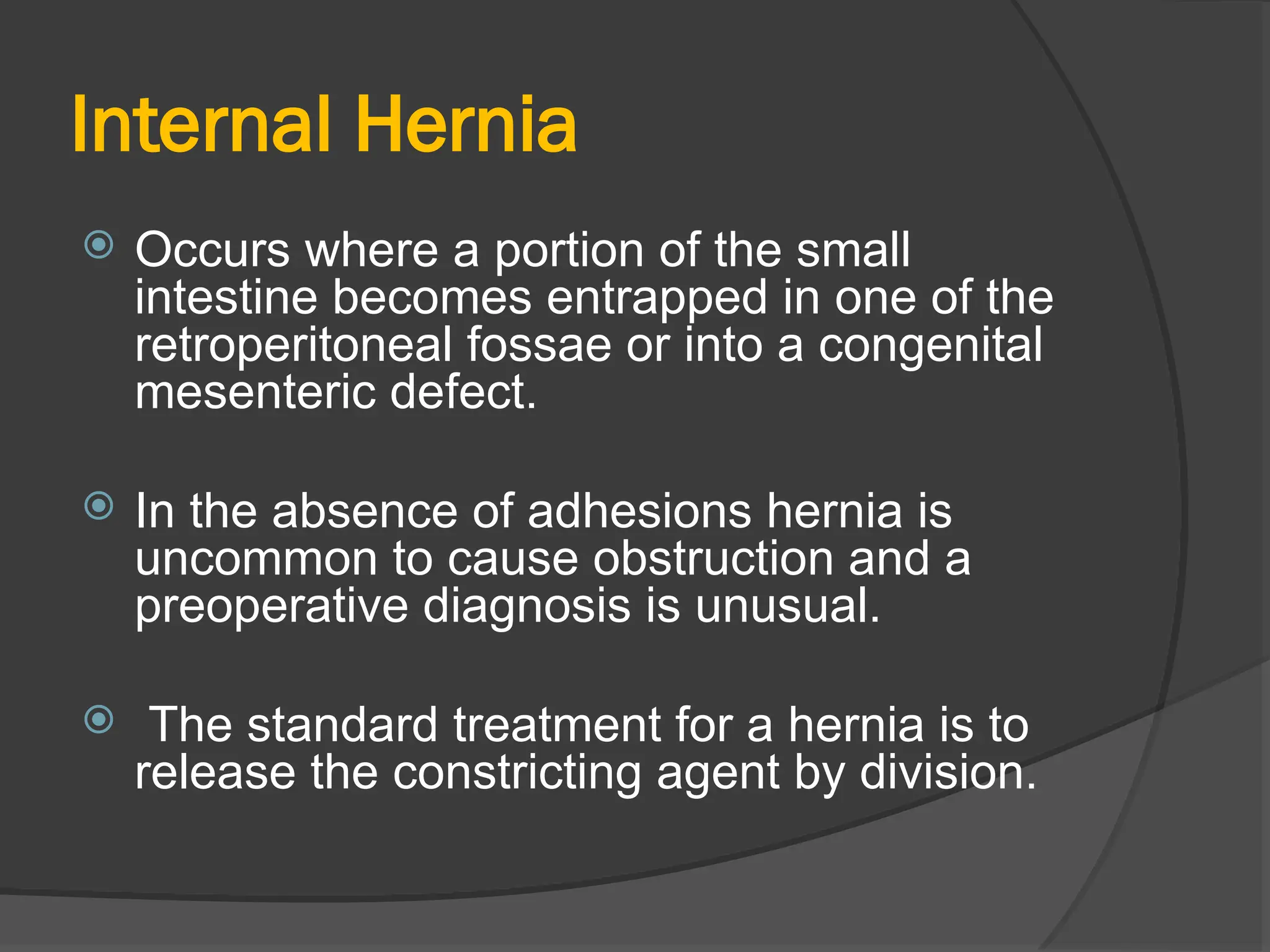 Internal Hernia
 Occurs where a portion of the small
intestine becomes entrapped in one of the
retroperitoneal fossae or into a congenital
mesenteric defect.
 In the absence of adhesions hernia is
uncommon to cause obstruction and a
preoperative diagnosis is unusual.
 The standard treatment for a hernia is to
release the constricting agent by division.
 