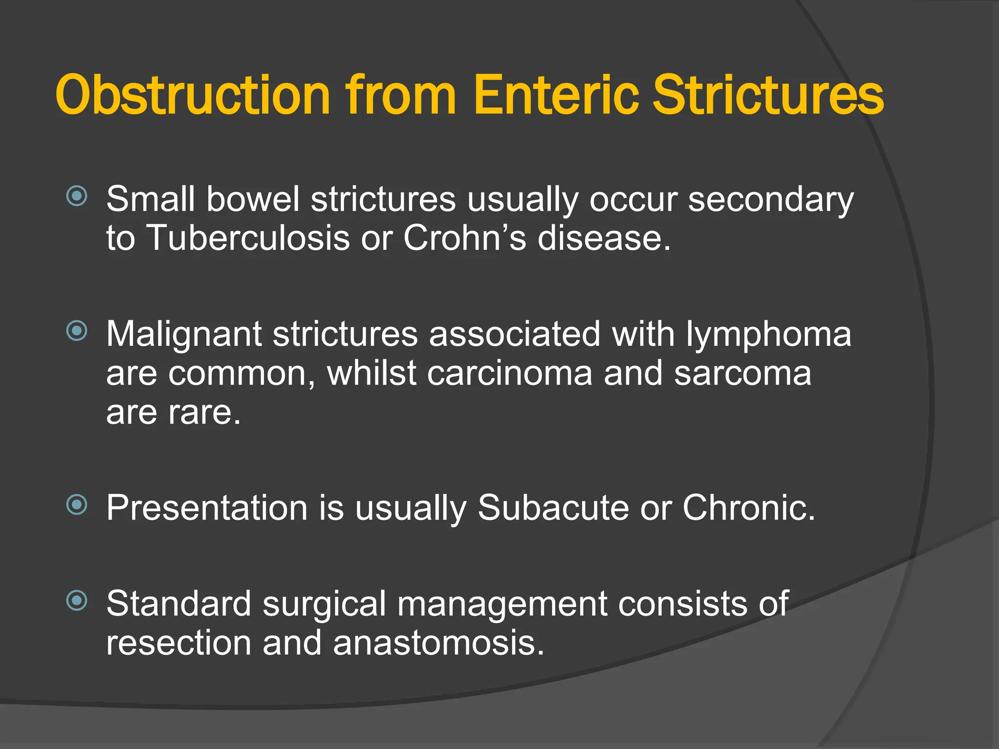 Obstruction from Enteric Strictures
 Small bowel strictures usually occur secondary
to Tuberculosis or Crohn’s disease.
 Malignant strictures associated with lymphoma
are common, whilst carcinoma and sarcoma
are rare.
 Presentation is usually Subacute or Chronic.
 Standard surgical management consists of
resection and anastomosis.
 