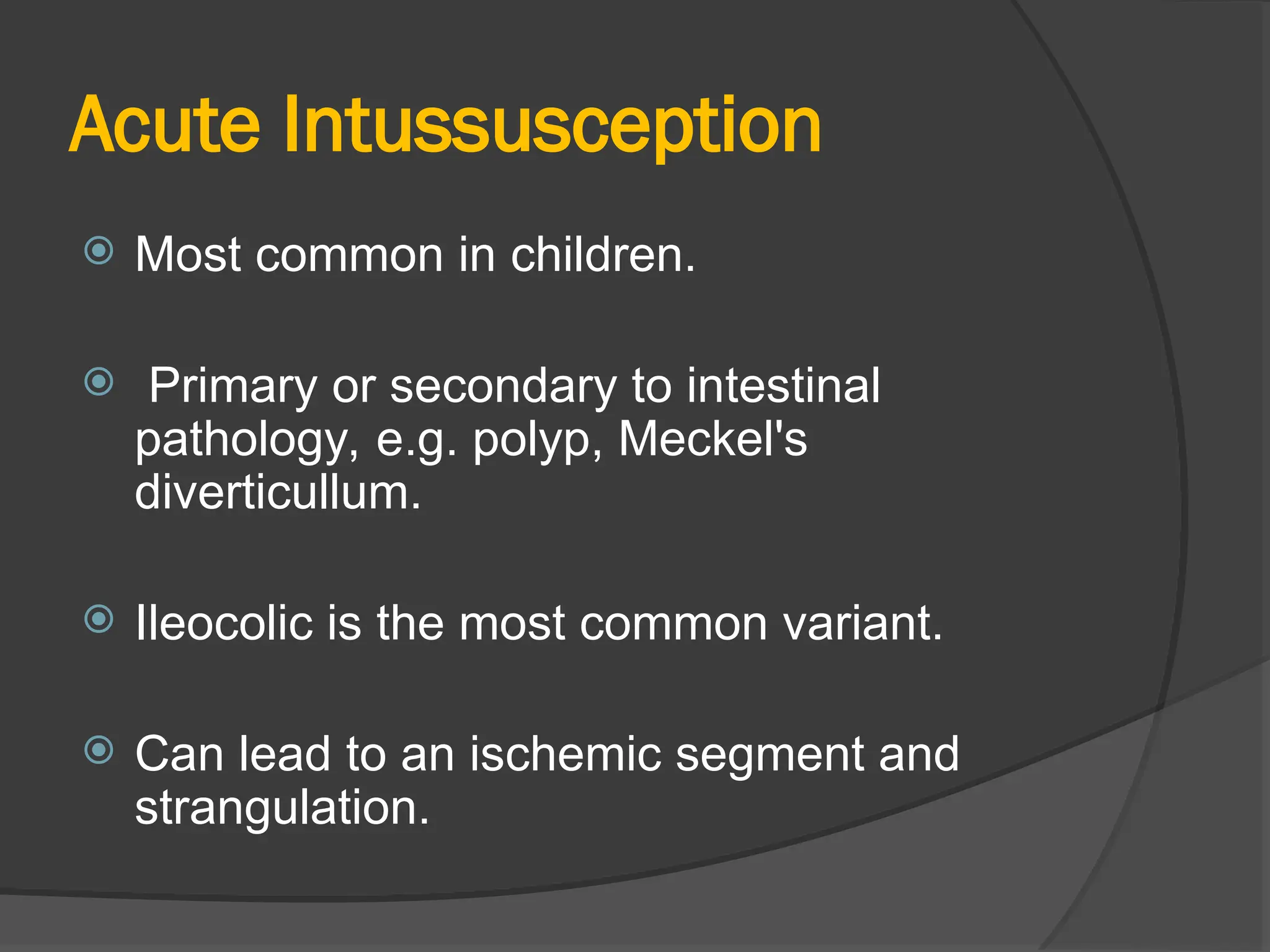 Acute Intussusception
 Most common in children.
 Primary or secondary to intestinal
pathology, e.g. polyp, Meckel's
diverticullum.
 Ileocolic is the most common variant.
 Can lead to an ischemic segment and
strangulation.
 