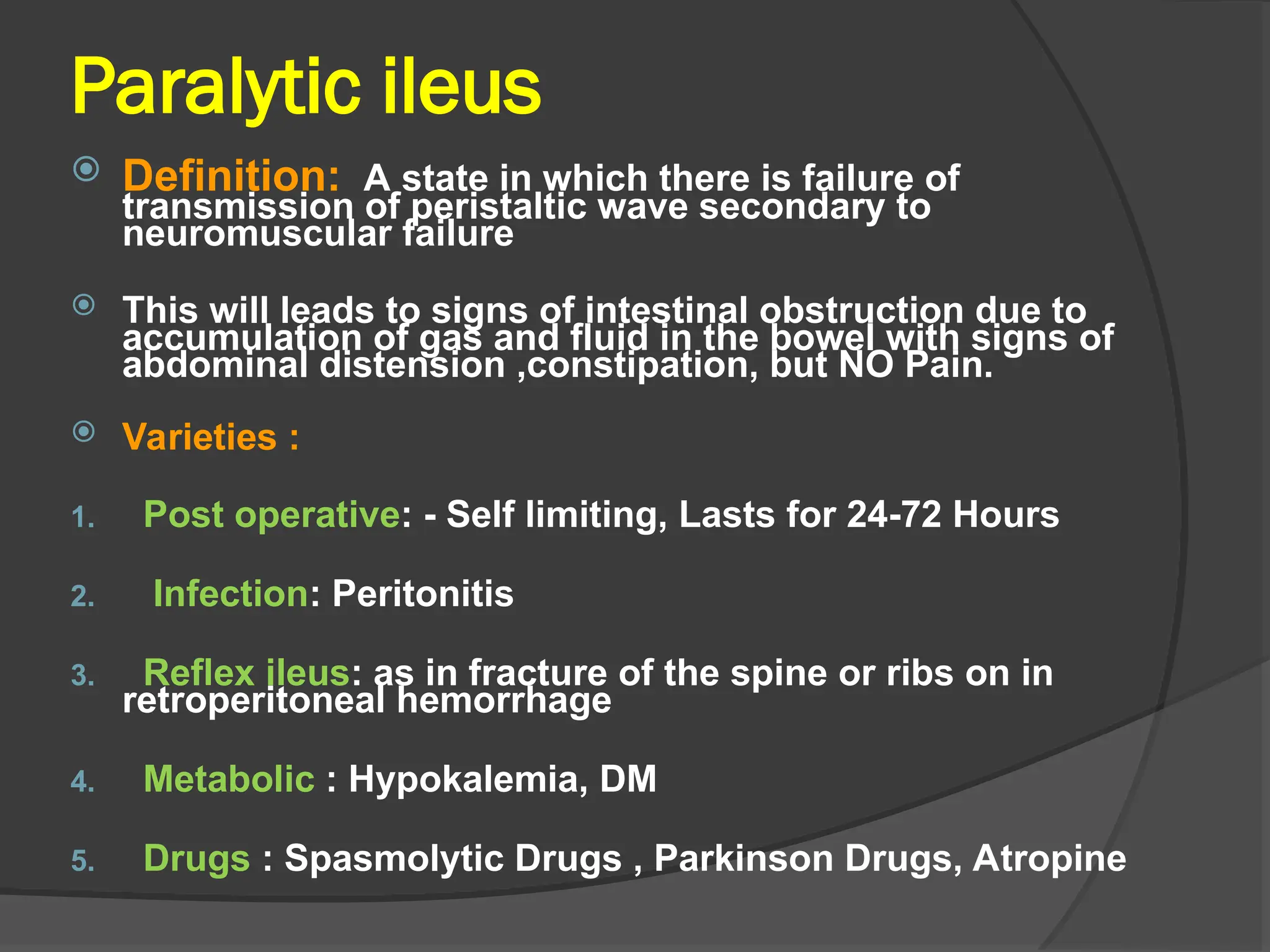 Paralytic ileus
 Definition: A state in which there is failure of
transmission of peristaltic wave secondary to
neuromuscular failure
 This will leads to signs of intestinal obstruction due to
accumulation of gas and fluid in the bowel with signs of
abdominal distension ,constipation, but NO Pain.
 Varieties :
1. Post operative: - Self limiting, Lasts for 24-72 Hours
2. Infection: Peritonitis
3. Reflex ileus: as in fracture of the spine or ribs on in
retroperitoneal hemorrhage
4. Metabolic : Hypokalemia, DM
5. Drugs : Spasmolytic Drugs , Parkinson Drugs, Atropine
 