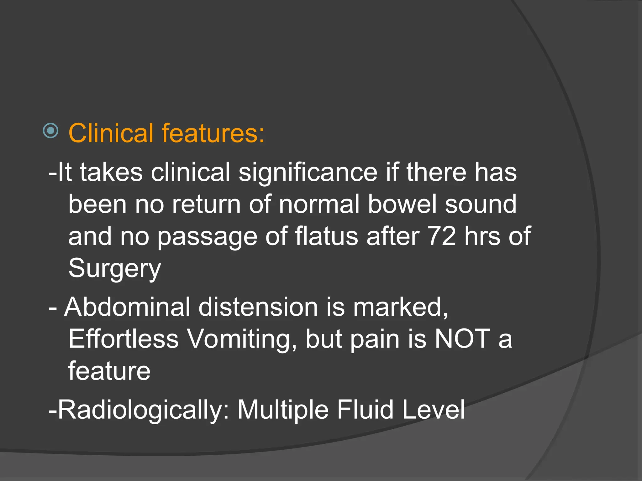  Clinical features:
-It takes clinical significance if there has
been no return of normal bowel sound
and no passage of flatus after 72 hrs of
Surgery
- Abdominal distension is marked,
Effortless Vomiting, but pain is NOT a
feature
-Radiologically: Multiple Fluid Level
 