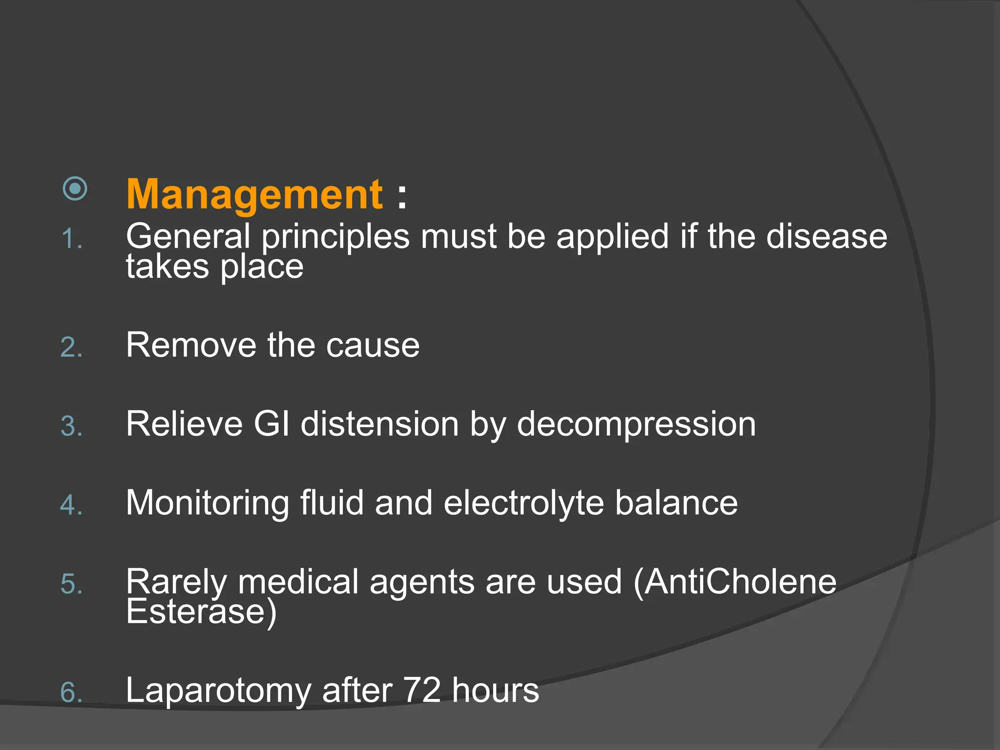  Management :
1. General principles must be applied if the disease
takes place
2. Remove the cause
3. Relieve GI distension by decompression
4. Monitoring fluid and electrolyte balance
5. Rarely medical agents are used (AntiCholene
Esterase)
6. Laparotomy after 72 hours
 
