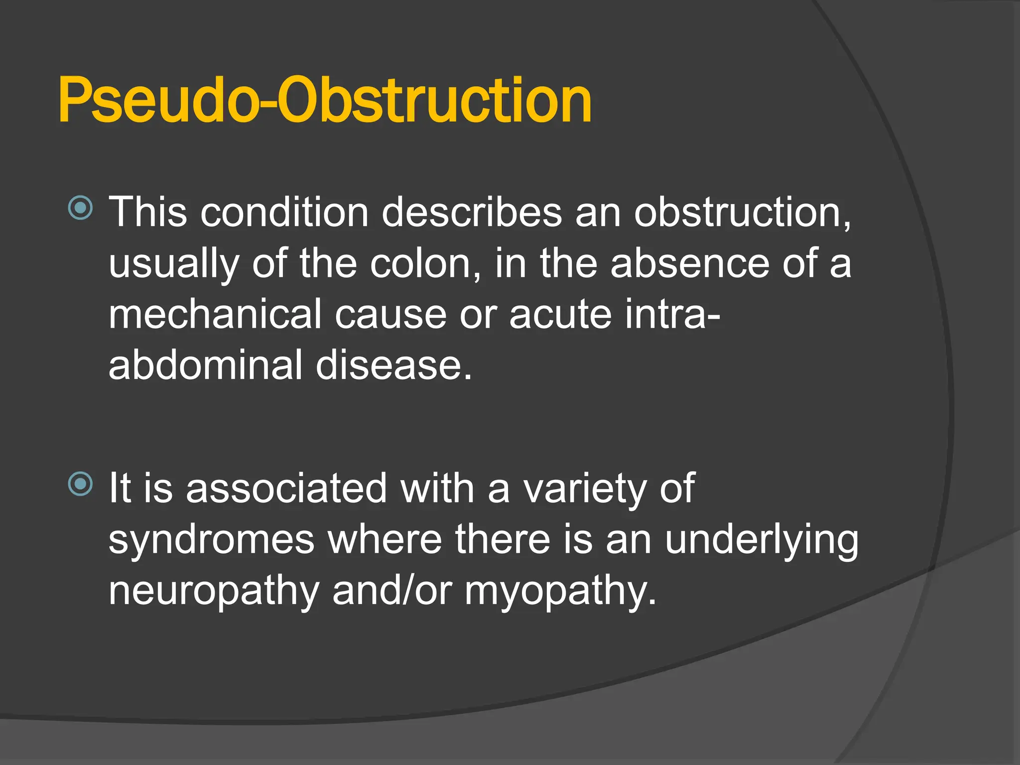 Pseudo-Obstruction
 This condition describes an obstruction,
usually of the colon, in the absence of a
mechanical cause or acute intra-
abdominal disease.
 It is associated with a variety of
syndromes where there is an underlying
neuropathy and/or myopathy.
 