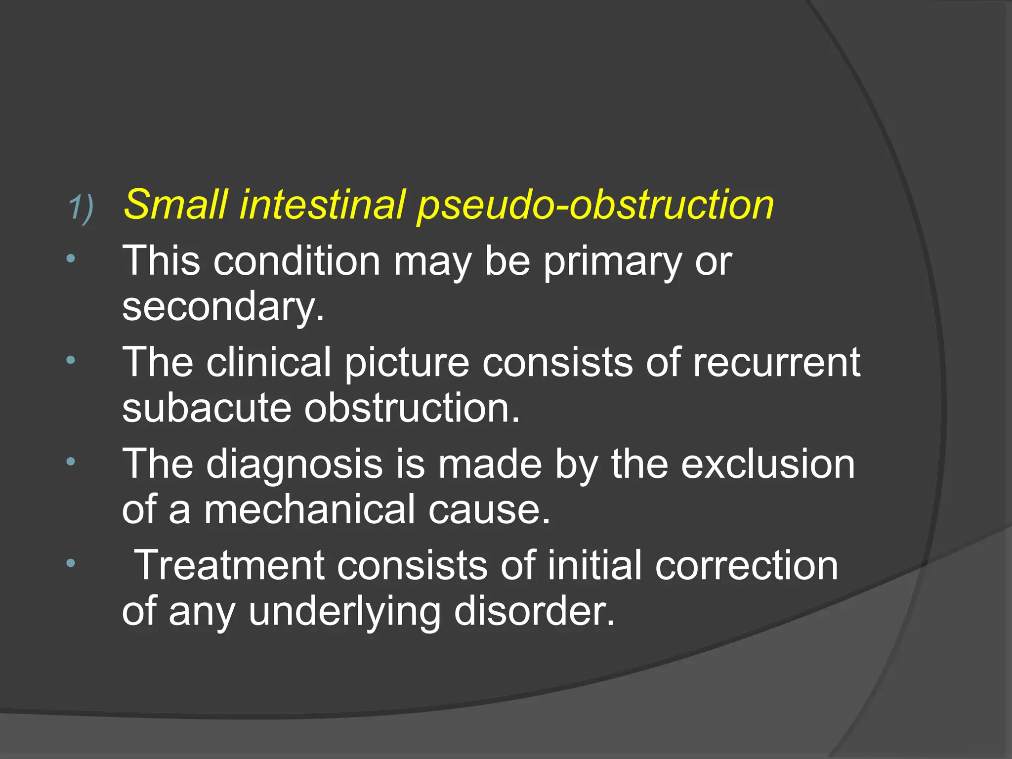 1) Small intestinal pseudo-obstruction
• This condition may be primary or
secondary.
• The clinical picture consists of recurrent
subacute obstruction.
• The diagnosis is made by the exclusion
of a mechanical cause.
• Treatment consists of initial correction
of any underlying disorder.
 