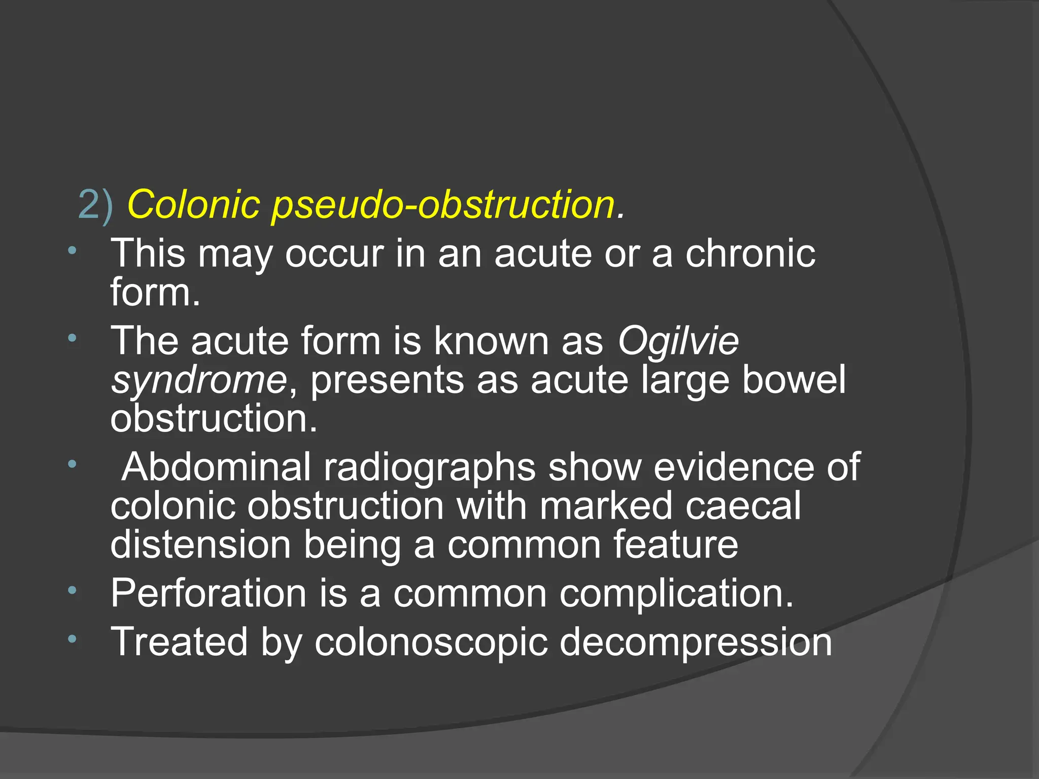 2) Colonic pseudo-obstruction.
• This may occur in an acute or a chronic
form.
• The acute form is known as Ogilvie
syndrome, presents as acute large bowel
obstruction.
• Abdominal radiographs show evidence of
colonic obstruction with marked caecal
distension being a common feature
• Perforation is a common complication.
• Treated by colonoscopic decompression
 