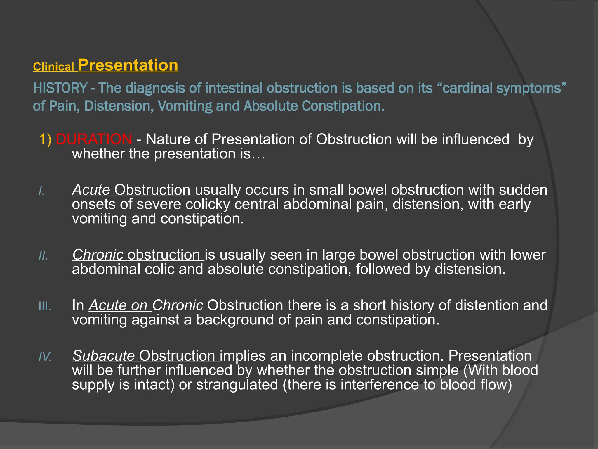 HISTORY - The diagnosis of intestinal obstruction is based on its “cardinal symptoms”
of Pain, Distension, Vomiting and Absolute Constipation.
Clinical Presentation
1) DURATION - Nature of Presentation of Obstruction will be influenced by
whether the presentation is…
I. Acute Obstruction usually occurs in small bowel obstruction with sudden
onsets of severe colicky central abdominal pain, distension, with early
vomiting and constipation.
II. Chronic obstruction is usually seen in large bowel obstruction with lower
abdominal colic and absolute constipation, followed by distension.
III. In Acute on Chronic Obstruction there is a short history of distention and
vomiting against a background of pain and constipation.
IV. Subacute Obstruction implies an incomplete obstruction. Presentation
will be further influenced by whether the obstruction simple (With blood
supply is intact) or strangulated (there is interference to blood flow)
 