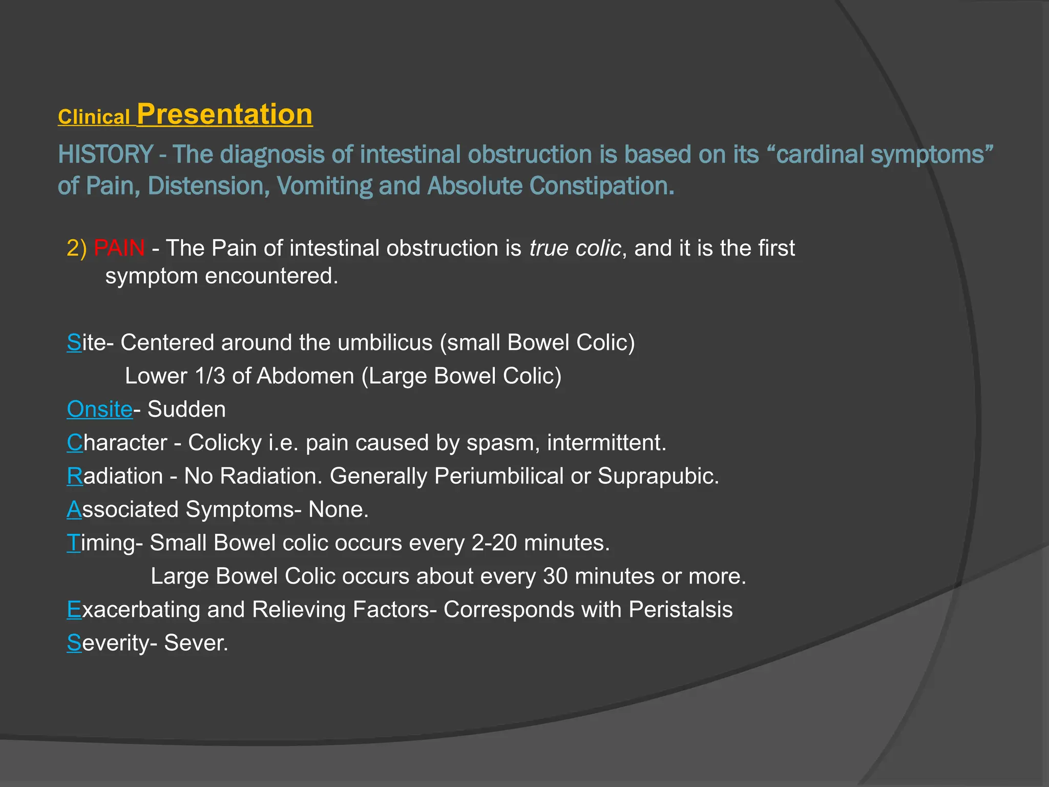 HISTORY - The diagnosis of intestinal obstruction is based on its “cardinal symptoms”
of Pain, Distension, Vomiting and Absolute Constipation.
Clinical Presentation
2) PAIN - The Pain of intestinal obstruction is true colic, and it is the first
symptom encountered.
Site- Centered around the umbilicus (small Bowel Colic)
Lower 1/3 of Abdomen (Large Bowel Colic)
Onsite- Sudden
Character - Colicky i.e. pain caused by spasm, intermittent.
Radiation - No Radiation. Generally Periumbilical or Suprapubic.
Associated Symptoms- None.
Timing- Small Bowel colic occurs every 2-20 minutes.
Large Bowel Colic occurs about every 30 minutes or more.
Exacerbating and Relieving Factors- Corresponds with Peristalsis
Severity- Sever.
 