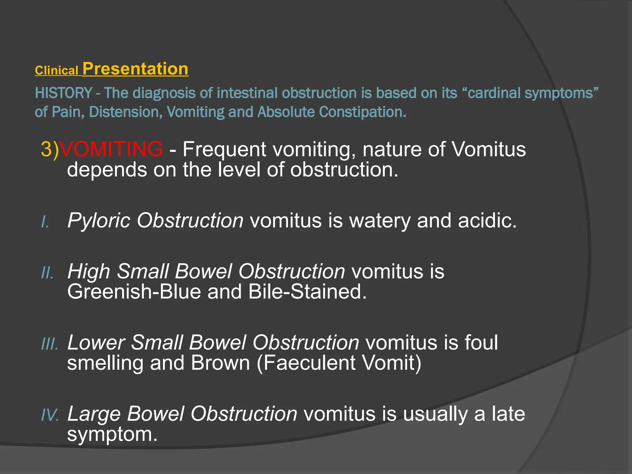 HISTORY - The diagnosis of intestinal obstruction is based on its “cardinal symptoms”
of Pain, Distension, Vomiting and Absolute Constipation.
Clinical Presentation
3)VOMITING - Frequent vomiting, nature of Vomitus
depends on the level of obstruction.
I. Pyloric Obstruction vomitus is watery and acidic.
II. High Small Bowel Obstruction vomitus is
Greenish-Blue and Bile-Stained.
III. Lower Small Bowel Obstruction vomitus is foul
smelling and Brown (Faeculent Vomit)
IV. Large Bowel Obstruction vomitus is usually a late
symptom.
 