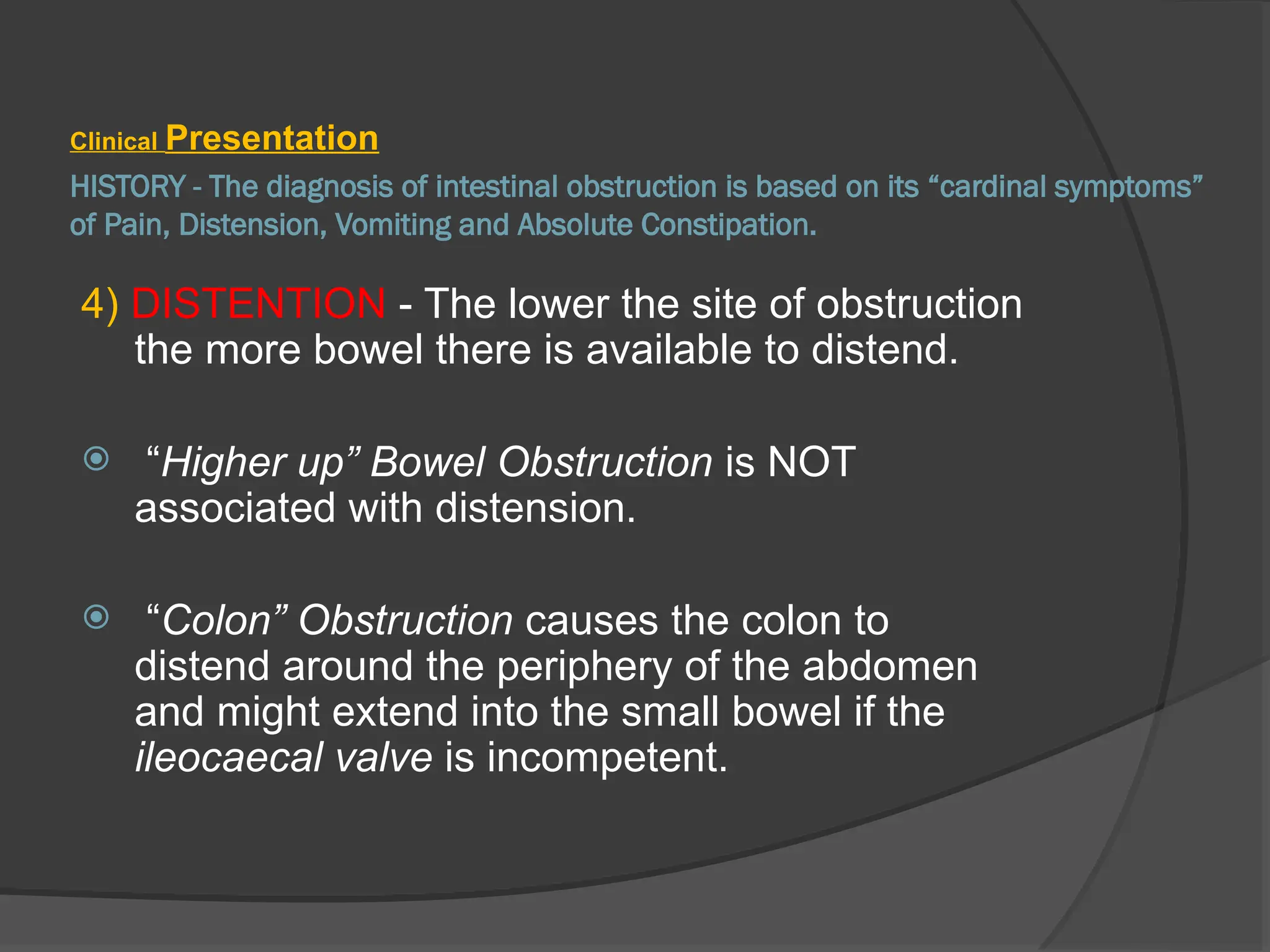 HISTORY - The diagnosis of intestinal obstruction is based on its “cardinal symptoms”
of Pain, Distension, Vomiting and Absolute Constipation.
Clinical Presentation
4) DISTENTION - The lower the site of obstruction
the more bowel there is available to distend.
 “Higher up” Bowel Obstruction is NOT
associated with distension.
 “Colon” Obstruction causes the colon to
distend around the periphery of the abdomen
and might extend into the small bowel if the
ileocaecal valve is incompetent.
 