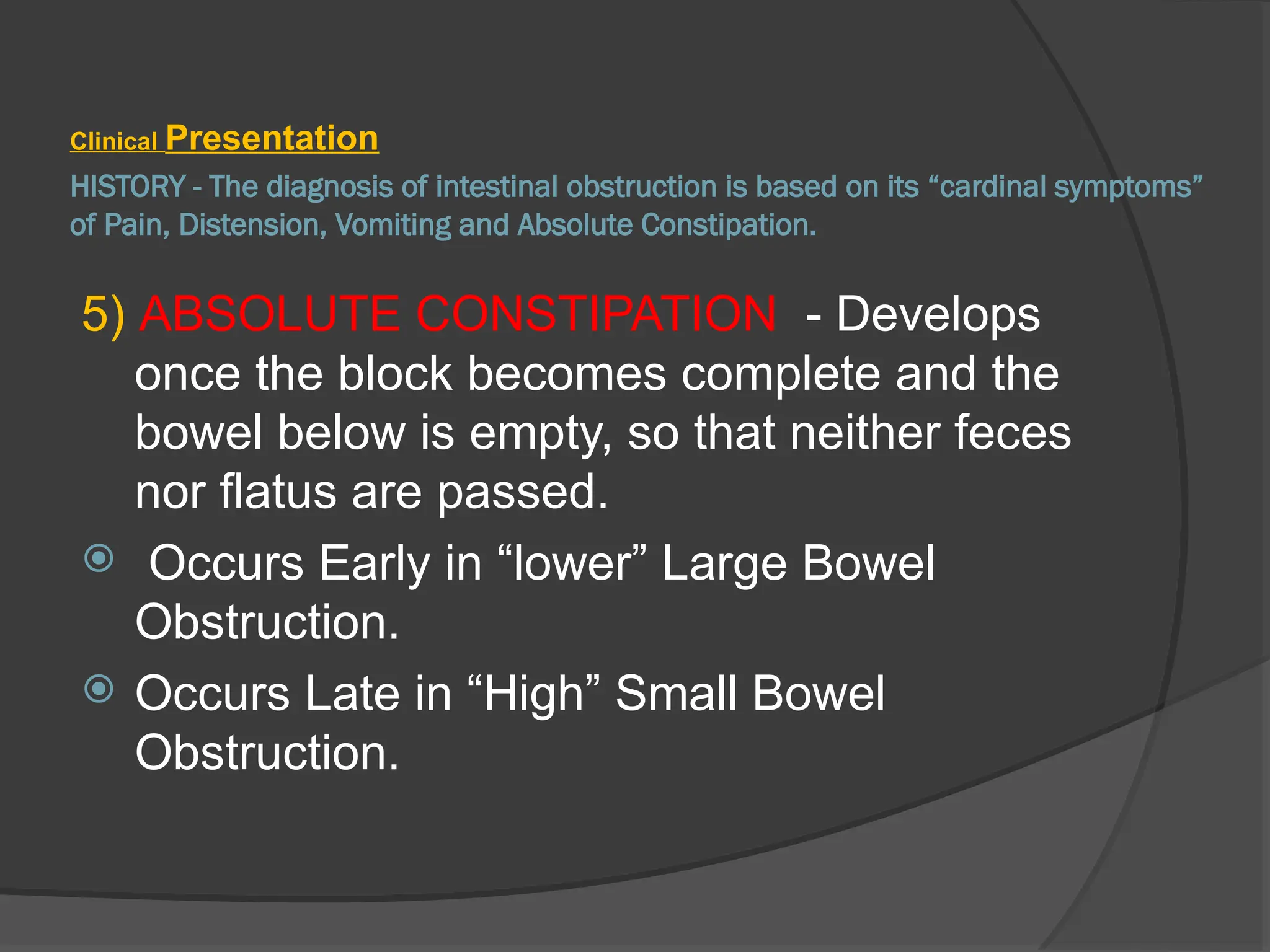 HISTORY - The diagnosis of intestinal obstruction is based on its “cardinal symptoms”
of Pain, Distension, Vomiting and Absolute Constipation.
Clinical Presentation
5) ABSOLUTE CONSTIPATION - Develops
once the block becomes complete and the
bowel below is empty, so that neither feces
nor flatus are passed.
 Occurs Early in “lower” Large Bowel
Obstruction.
 Occurs Late in “High” Small Bowel
Obstruction.
 