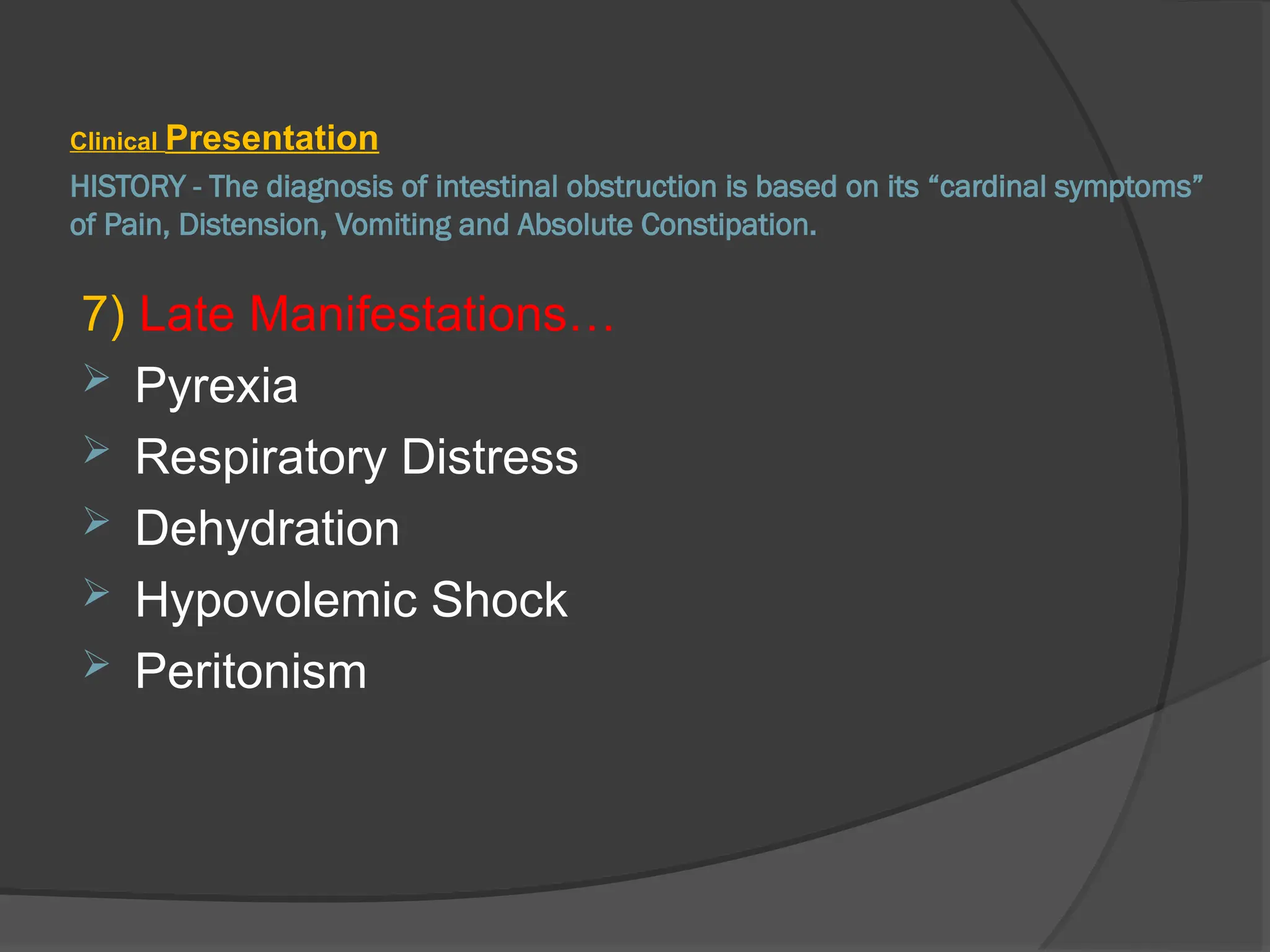 HISTORY - The diagnosis of intestinal obstruction is based on its “cardinal symptoms”
of Pain, Distension, Vomiting and Absolute Constipation.
Clinical Presentation
7) Late Manifestations…
 Pyrexia
 Respiratory Distress
 Dehydration
 Hypovolemic Shock
 Peritonism
 