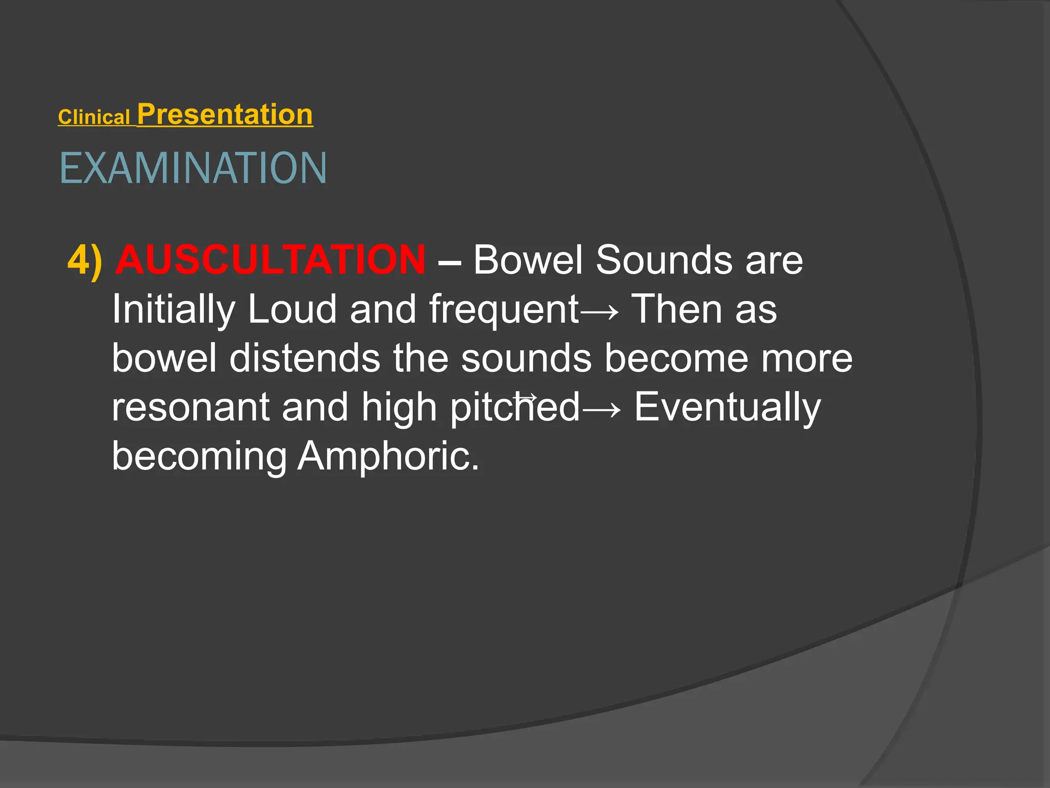 EXAMINATION
Clinical Presentation
4) AUSCULTATION – Bowel Sounds are
Initially Loud and frequent→ Then as
bowel distends the sounds become more
resonant and high pitched→ Eventually
becoming Amphoric.
→
 