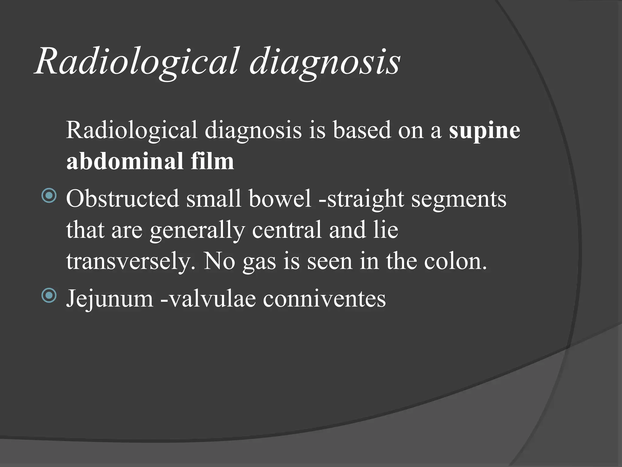 Radiological diagnosis
Radiological diagnosis is based on a supine
abdominal film
 Obstructed small bowel -straight segments
that are generally central and lie
transversely. No gas is seen in the colon.
 Jejunum -valvulae conniventes
 