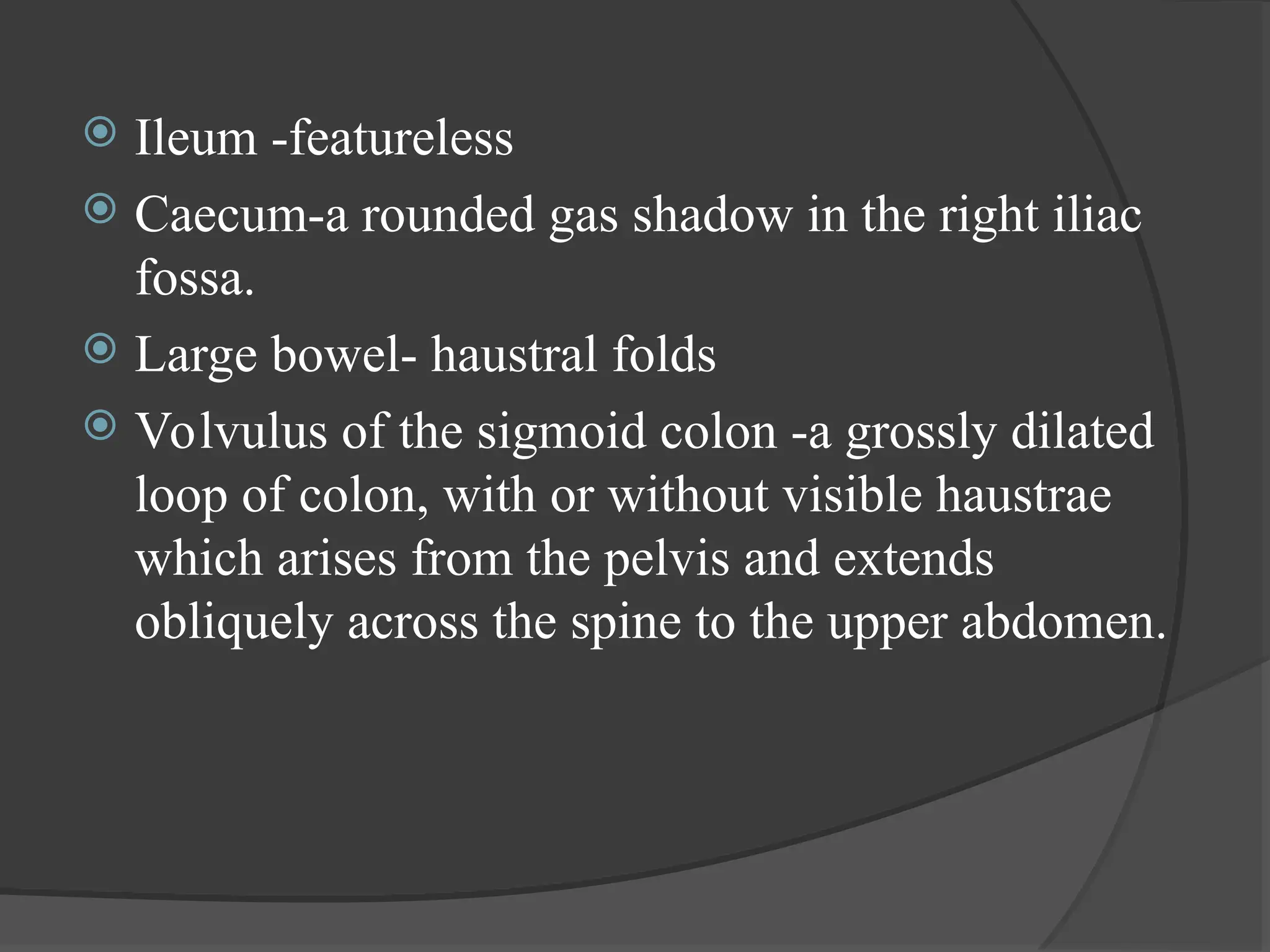  Ileum -featureless
 Caecum-a rounded gas shadow in the right iliac
fossa.
 Large bowel- haustral folds
 Volvulus of the sigmoid colon -a grossly dilated
loop of colon, with or without visible haustrae
which arises from the pelvis and extends
obliquely across the spine to the upper abdomen.
 