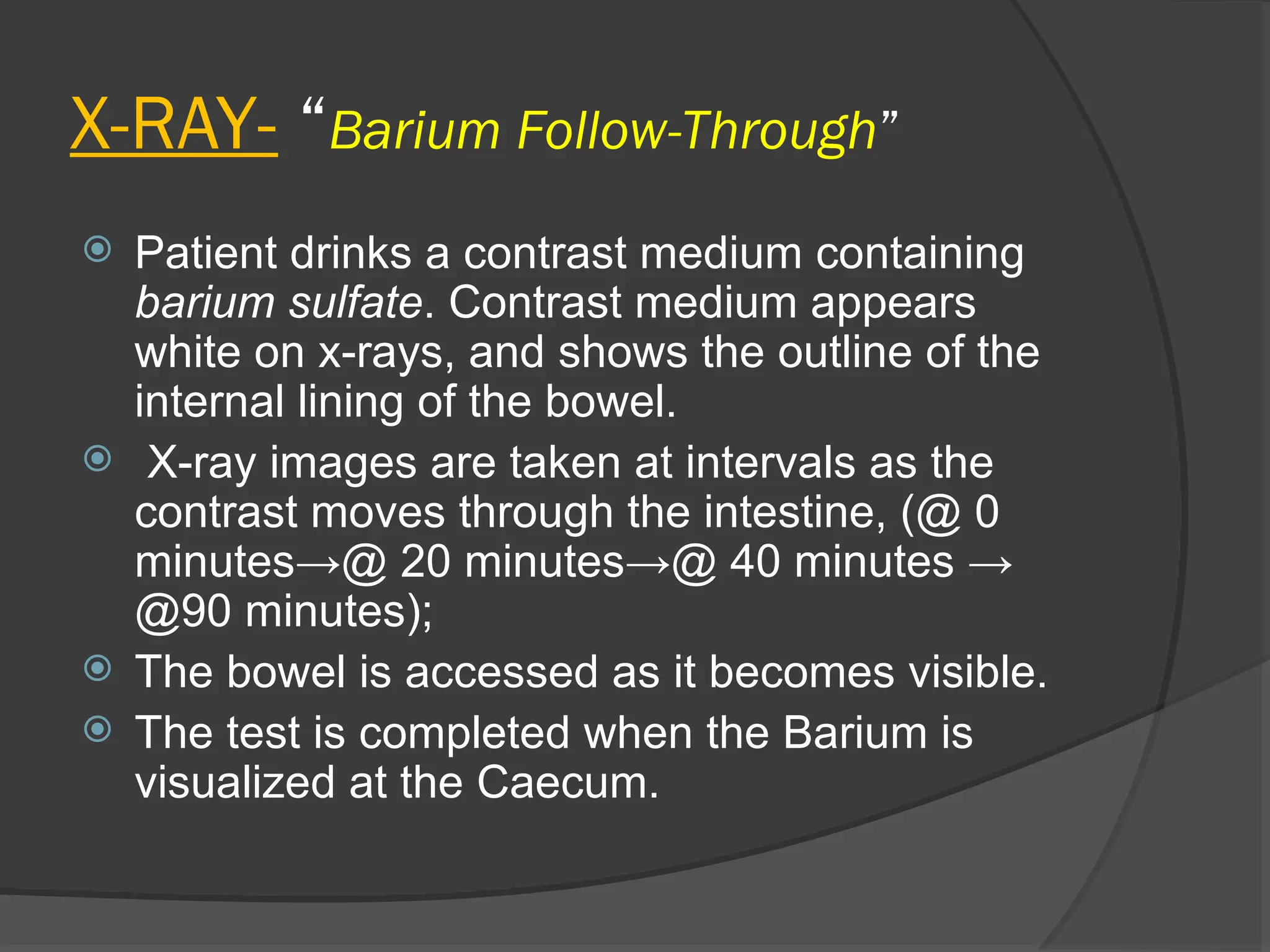 X-RAY- “Barium Follow-Through”
 Patient drinks a contrast medium containing
barium sulfate. Contrast medium appears
white on x-rays, and shows the outline of the
internal lining of the bowel.
 X-ray images are taken at intervals as the
contrast moves through the intestine, (@ 0
minutes→@ 20 minutes→@ 40 minutes →
@90 minutes);
 The bowel is accessed as it becomes visible.
 The test is completed when the Barium is
visualized at the Caecum.
 