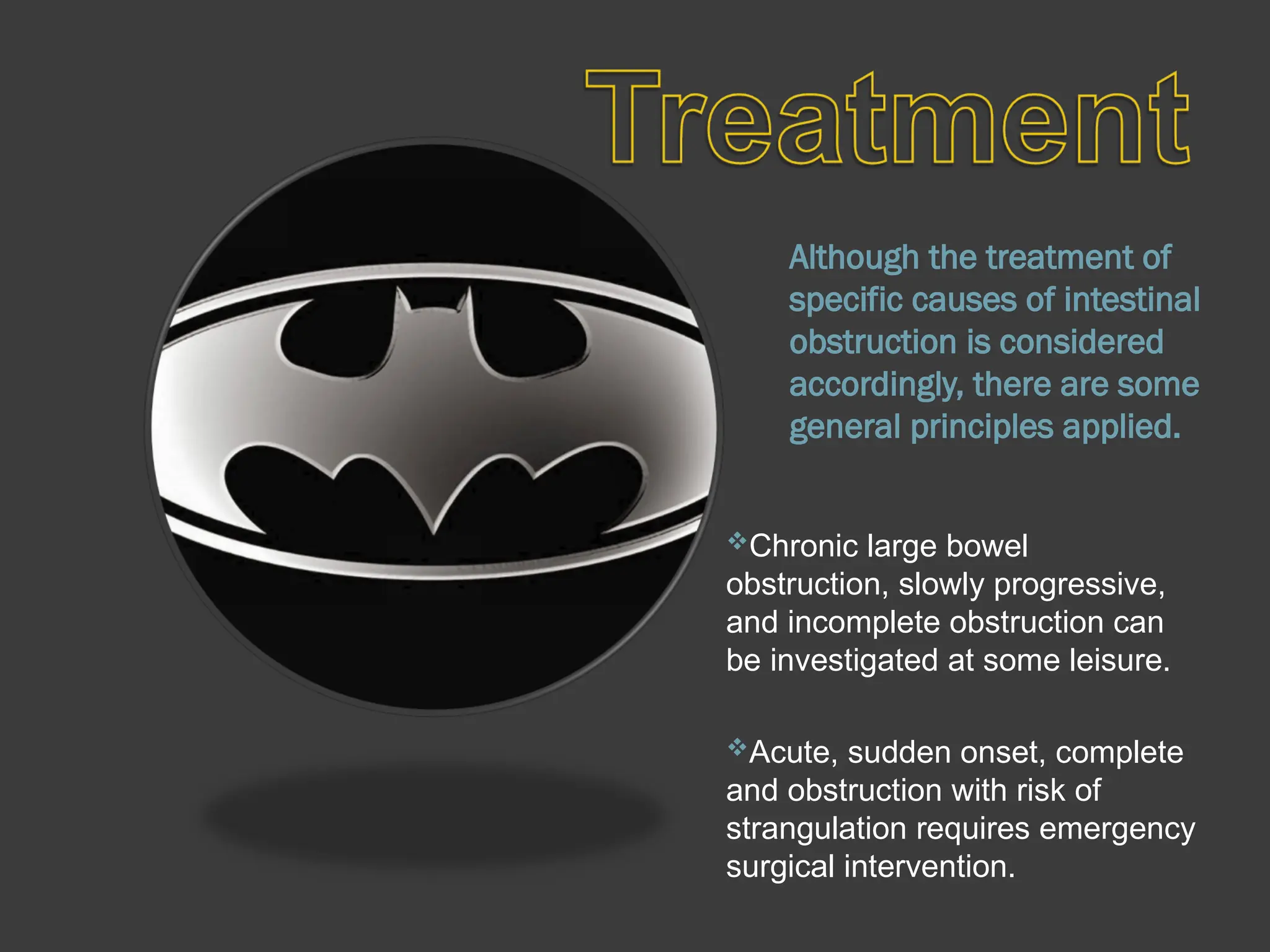 Although the treatment of
specific causes of intestinal
obstruction is considered
accordingly, there are some
general principles applied.
Chronic large bowel
obstruction, slowly progressive,
and incomplete obstruction can
be investigated at some leisure.
Acute, sudden onset, complete
and obstruction with risk of
strangulation requires emergency
surgical intervention.
 