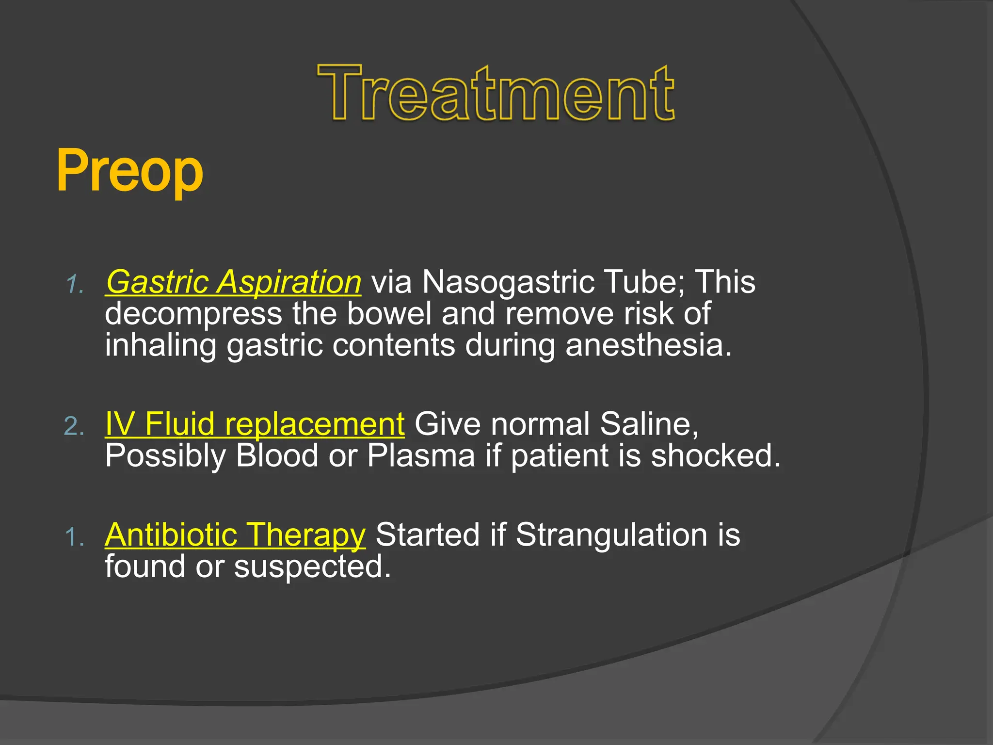 Preop
1. Gastric Aspiration via Nasogastric Tube; This
decompress the bowel and remove risk of
inhaling gastric contents during anesthesia.
2. IV Fluid replacement Give normal Saline,
Possibly Blood or Plasma if patient is shocked.
1. Antibiotic Therapy Started if Strangulation is
found or suspected.
 