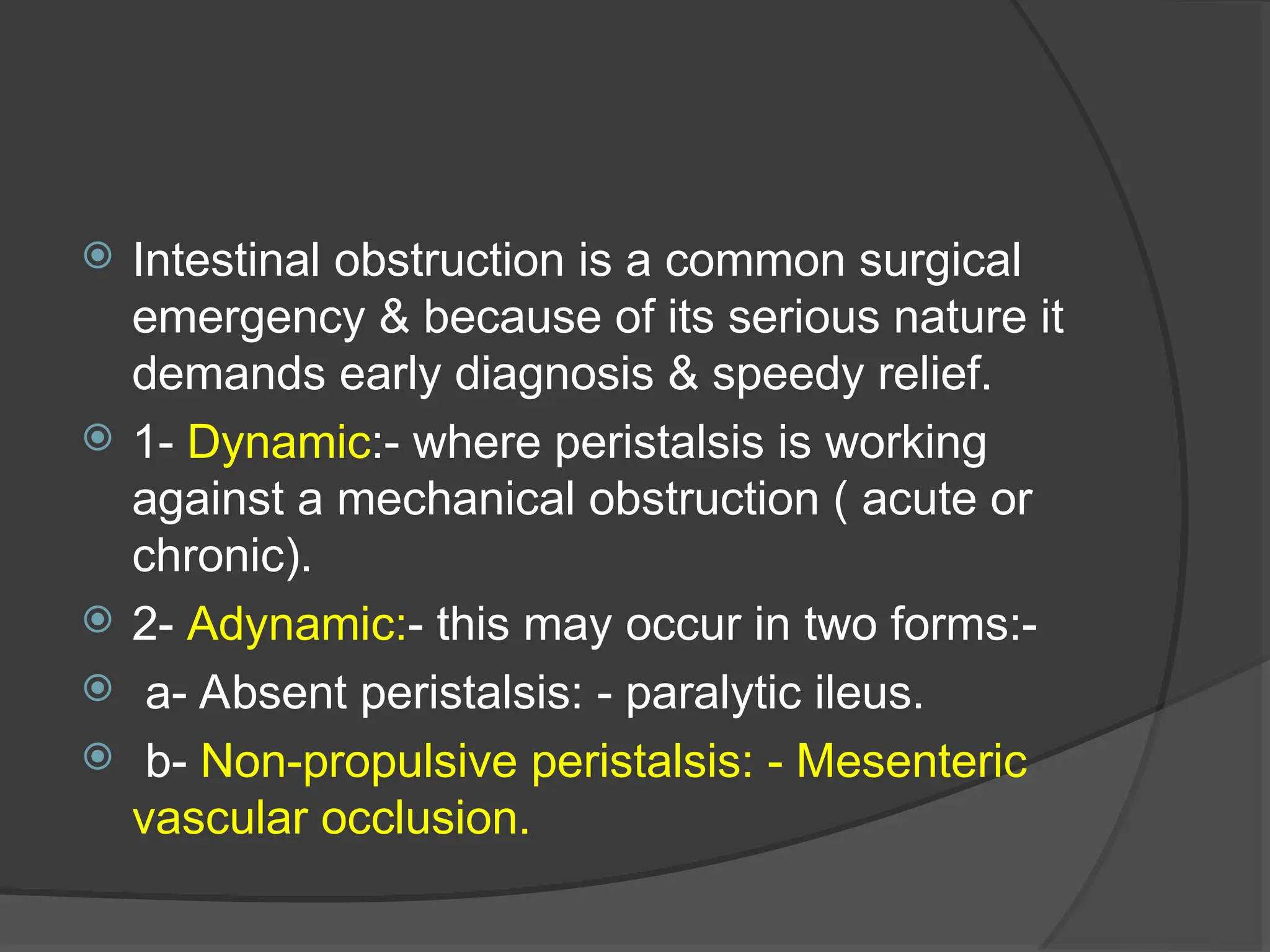  Intestinal obstruction is a common surgical
emergency & because of its serious nature it
demands early diagnosis & speedy relief.
 1- Dynamic:- where peristalsis is working
against a mechanical obstruction ( acute or
chronic).
 2- Adynamic:- this may occur in two forms:-
 a- Absent peristalsis: - paralytic ileus.
 b- Non-propulsive peristalsis: - Mesenteric
vascular occlusion.
 