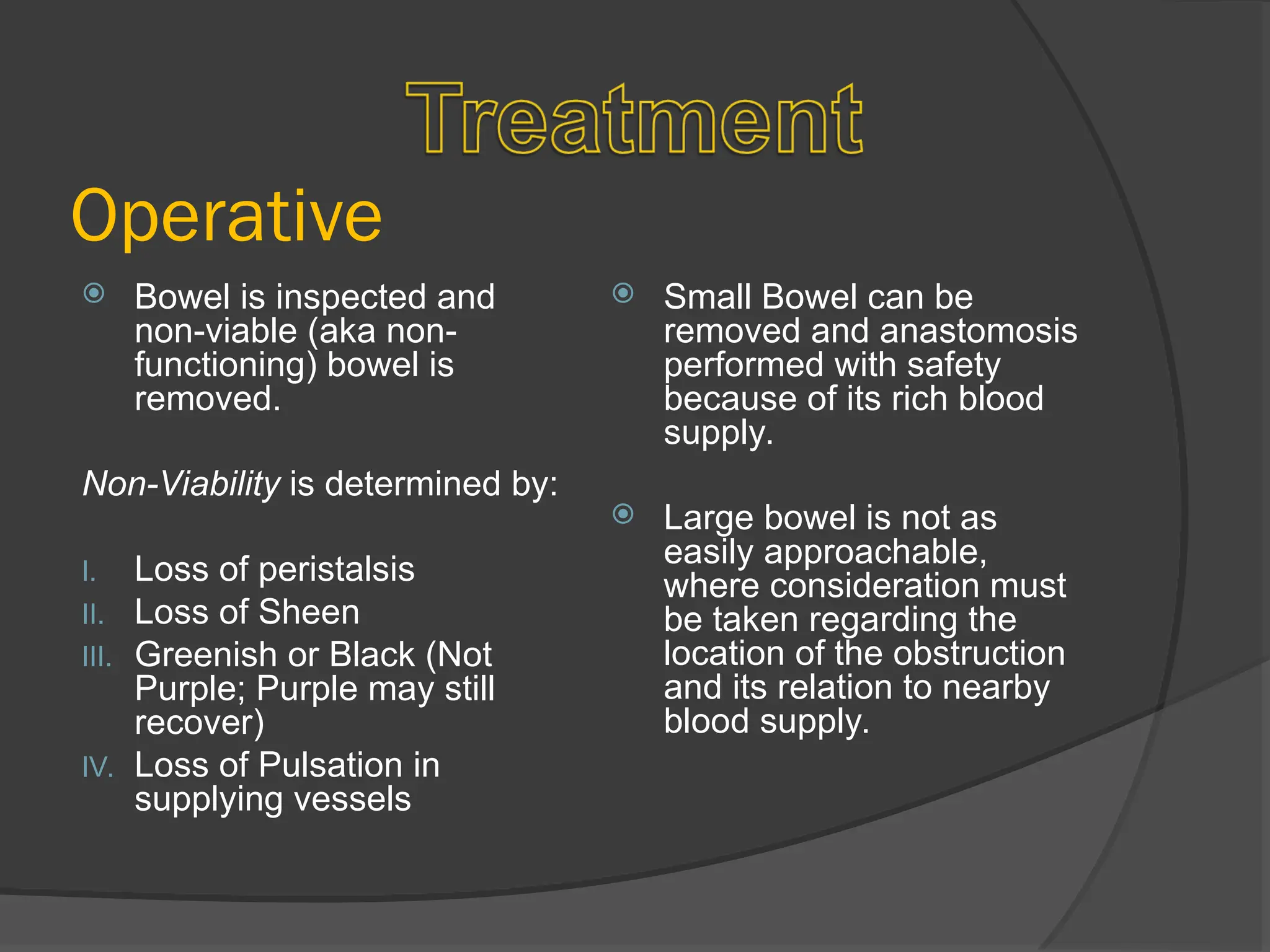  Bowel is inspected and
non-viable (aka non-
functioning) bowel is
removed.
Non-Viability is determined by:
I. Loss of peristalsis
II. Loss of Sheen
III. Greenish or Black (Not
Purple; Purple may still
recover)
IV. Loss of Pulsation in
supplying vessels
 Small Bowel can be
removed and anastomosis
performed with safety
because of its rich blood
supply.
 Large bowel is not as
easily approachable,
where consideration must
be taken regarding the
location of the obstruction
and its relation to nearby
blood supply.
Operative
 
