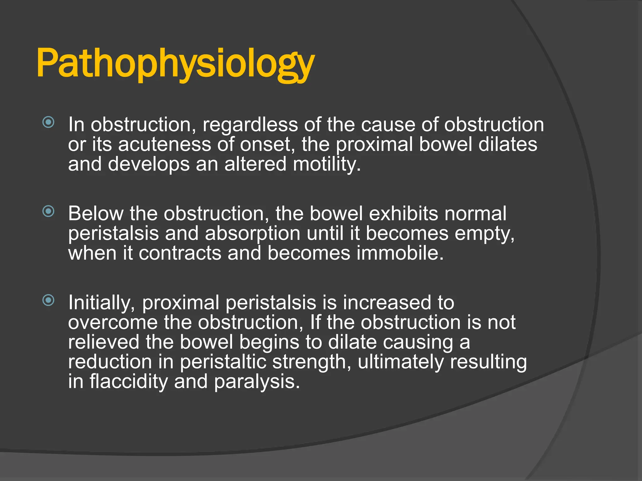 Pathophysiology
 In obstruction, regardless of the cause of obstruction
or its acuteness of onset, the proximal bowel dilates
and develops an altered motility.
 Below the obstruction, the bowel exhibits normal
peristalsis and absorption until it becomes empty,
when it contracts and becomes immobile.
 Initially, proximal peristalsis is increased to
overcome the obstruction, If the obstruction is not
relieved the bowel begins to dilate causing a
reduction in peristaltic strength, ultimately resulting
in flaccidity and paralysis.
 