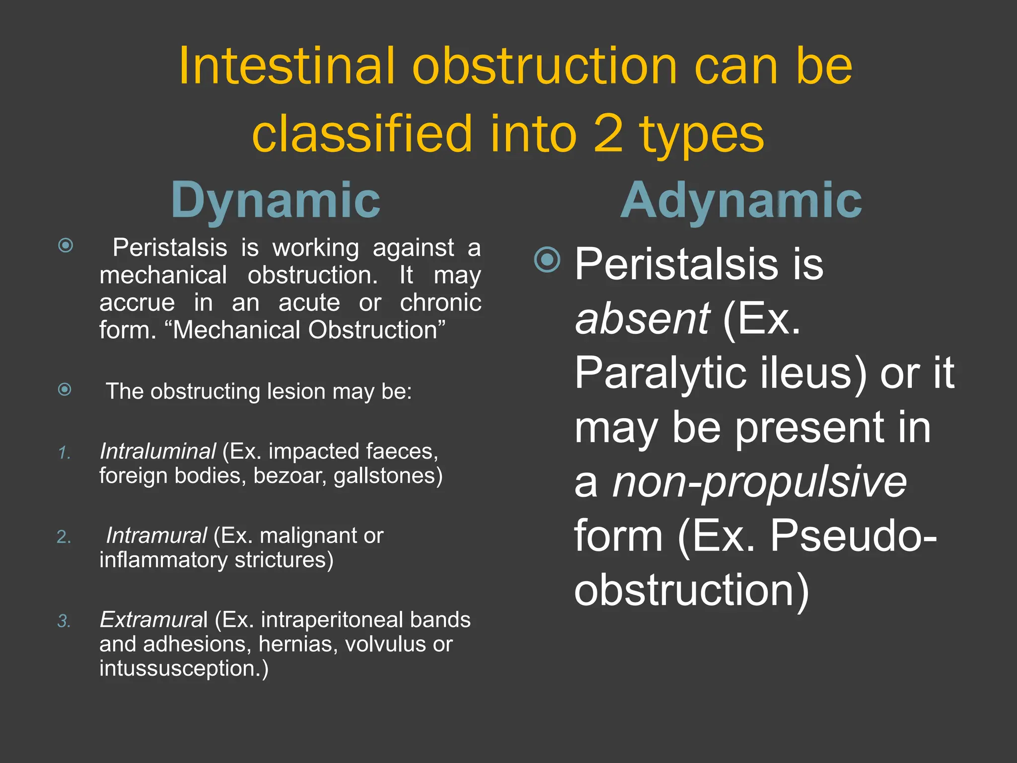 Intestinal obstruction can be
classified into 2 types
Dynamic Adynamic
 Peristalsis is working against a
mechanical obstruction. It may
accrue in an acute or chronic
form. “Mechanical Obstruction”
 The obstructing lesion may be:
1. Intraluminal (Ex. impacted faeces,
foreign bodies, bezoar, gallstones)
2. Intramural (Ex. malignant or
inflammatory strictures)
3. Extramural (Ex. intraperitoneal bands
and adhesions, hernias, volvulus or
intussusception.)
 Peristalsis is
absent (Ex.
Paralytic ileus) or it
may be present in
a non-propulsive
form (Ex. Pseudo-
obstruction)
 