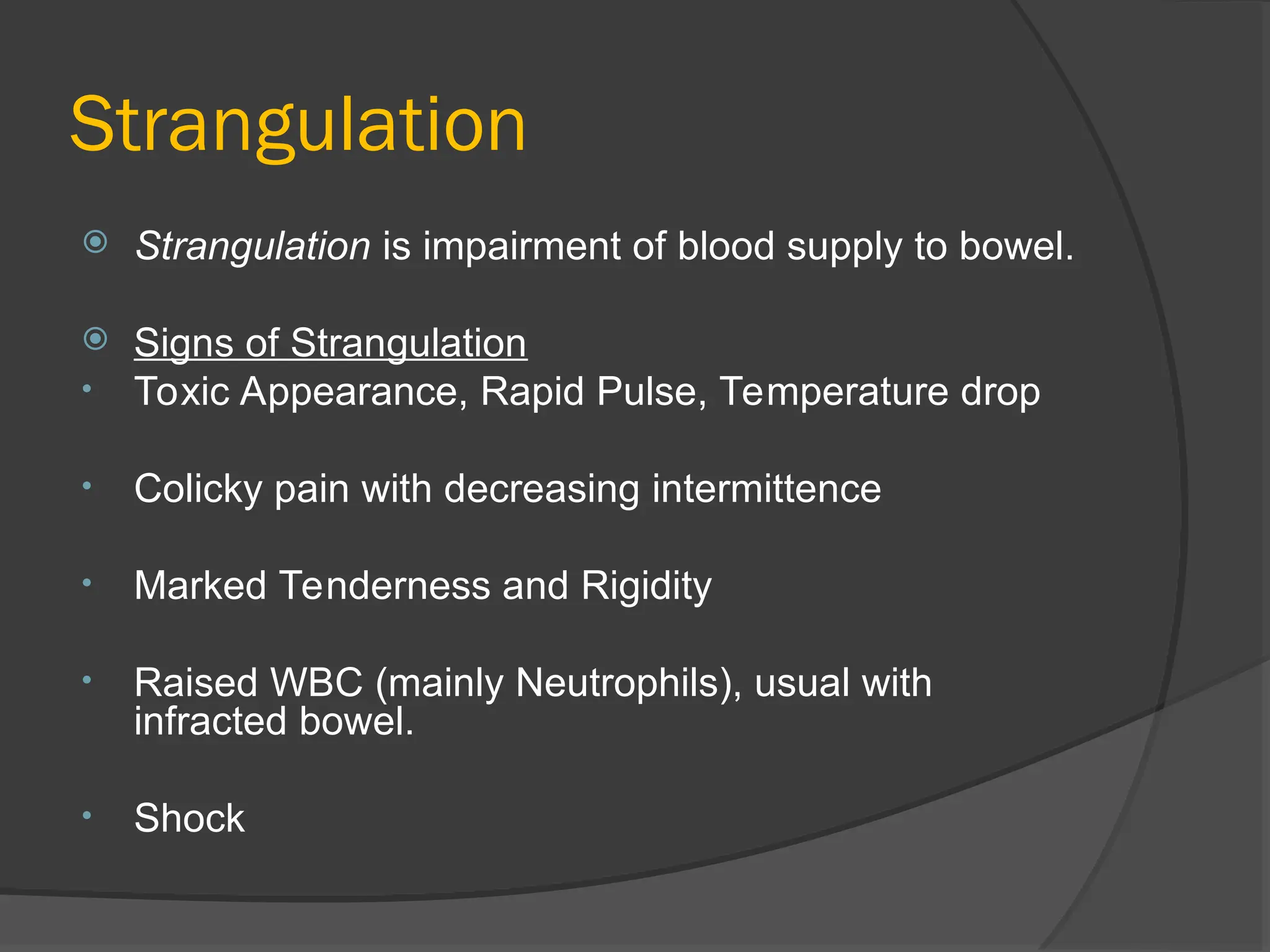 Strangulation
 Strangulation is impairment of blood supply to bowel.
 Signs of Strangulation
• Toxic Appearance, Rapid Pulse, Temperature drop
• Colicky pain with decreasing intermittence
• Marked Tenderness and Rigidity
• Raised WBC (mainly Neutrophils), usual with
infracted bowel.
• Shock
 