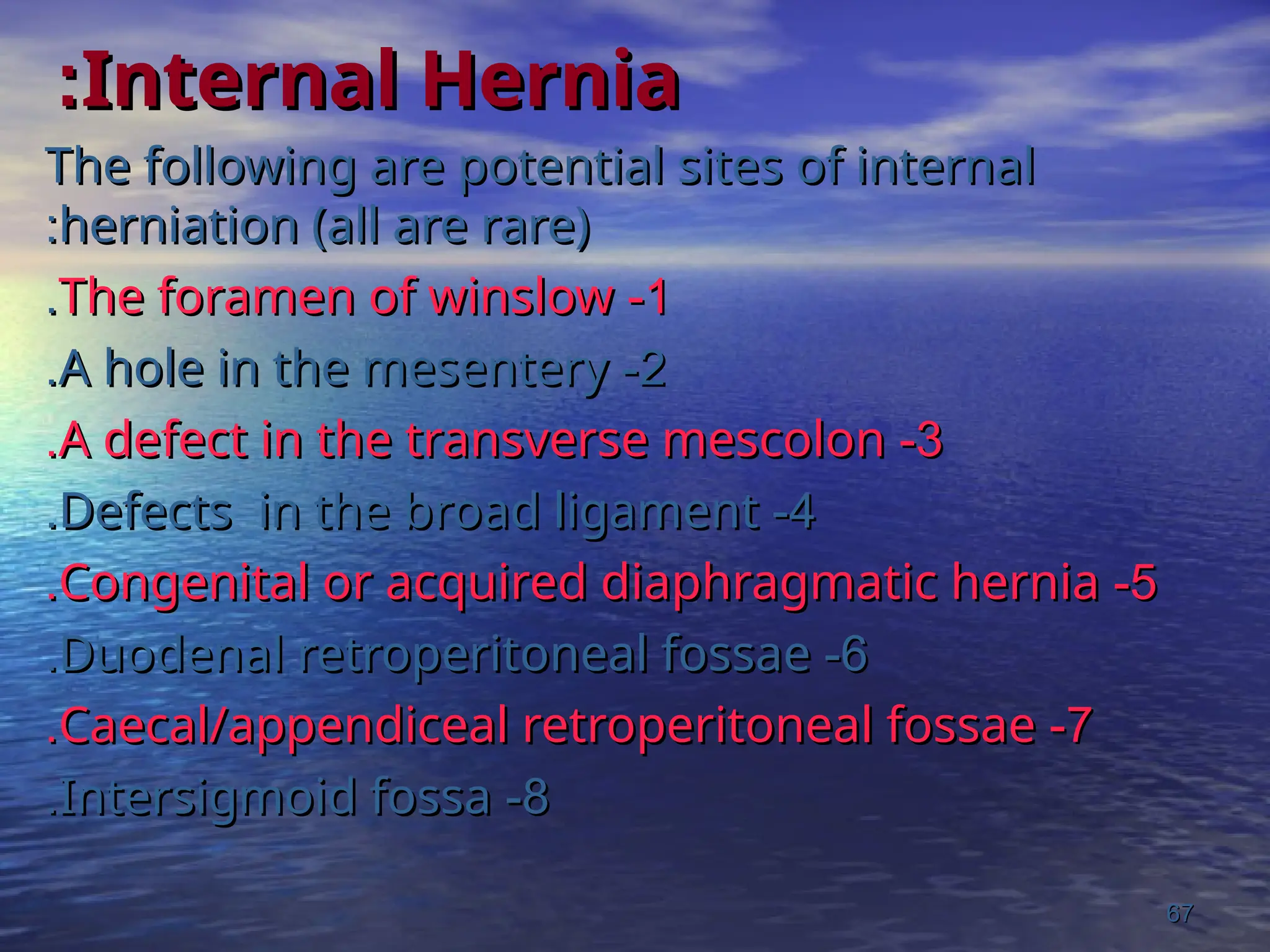 Internal Hernia
Internal Hernia
:
:
The following are potential sites of internal
The following are potential sites of internal
herniation (all are rare)
herniation (all are rare)
:
:
1
1
-
-
The foramen of winslow
The foramen of winslow
.
.
2
2
-
-
A hole in the mesentery
A hole in the mesentery
.
.
3
3
-
-
A defect in the transverse mescolon
A defect in the transverse mescolon
.
.
4
4
-
-
Defects in the broad ligament
Defects in the broad ligament
.
.
5
5
-
-
Congenital or acquired diaphragmatic hernia
Congenital or acquired diaphragmatic hernia
.
.
6
6
-
-
Duodenal retroperitoneal fossae
Duodenal retroperitoneal fossae
.
.
7
7
-
-
Caecal/appendiceal retroperitoneal fossae
Caecal/appendiceal retroperitoneal fossae
.
.
8
8
-
-
Intersigmoid fossa
Intersigmoid fossa
.
.
67
67
 