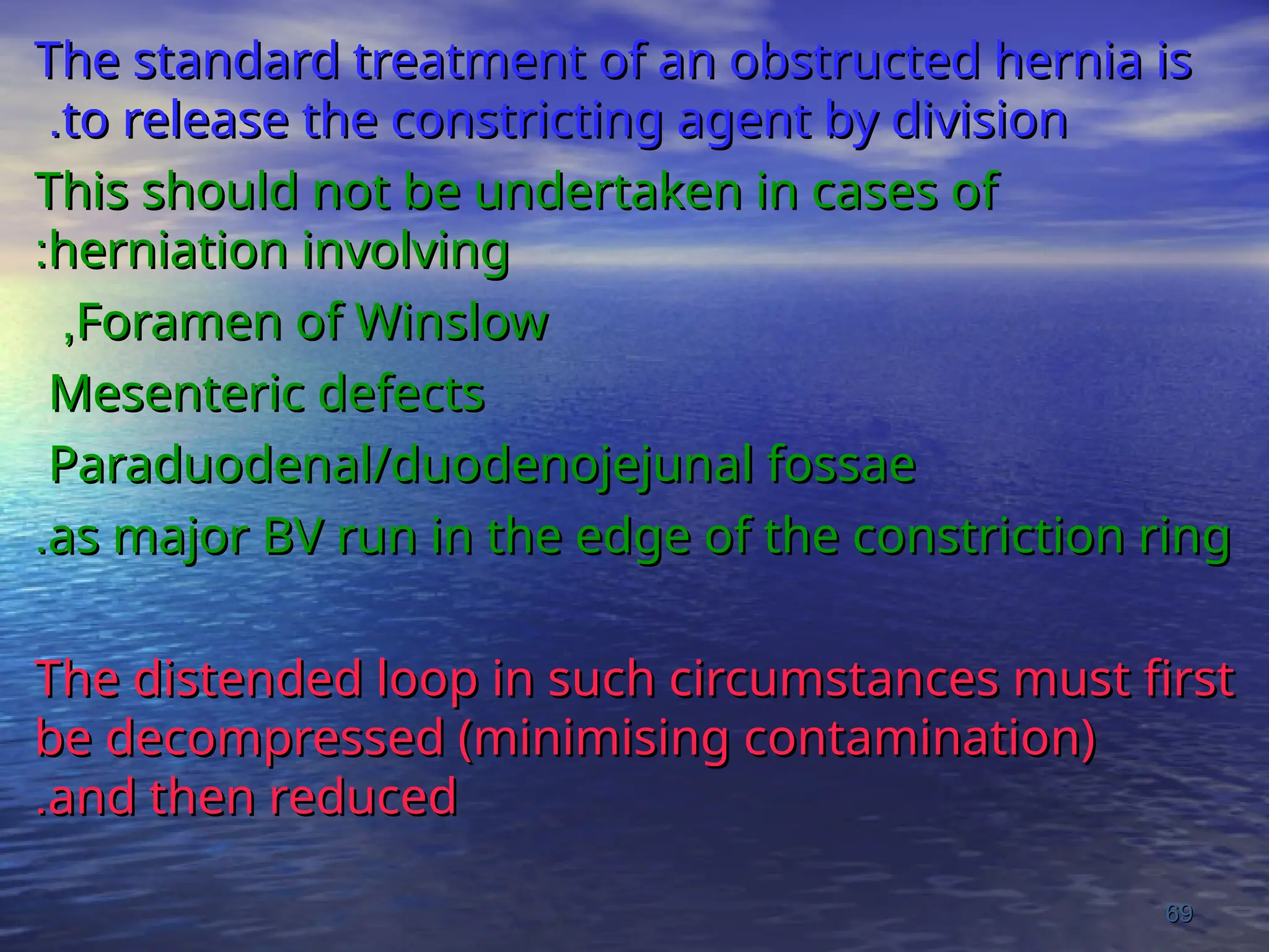 The standard treatment of an obstructed hernia is
The standard treatment of an obstructed hernia is
to release the constricting agent by division
to release the constricting agent by division
.
.
This should not be undertaken in cases of
This should not be undertaken in cases of
herniation involving
herniation involving
:
:
Foramen of Winslow
Foramen of Winslow
,
,
Mesenteric defects
Mesenteric defects
Paraduodenal/duodenojejunal fossae
Paraduodenal/duodenojejunal fossae
as major BV run in the edge of the constriction ring
as major BV run in the edge of the constriction ring
.
.
The distended loop in such circumstances must first
The distended loop in such circumstances must first
be decompressed (minimising contamination)
be decompressed (minimising contamination)
and then reduced
and then reduced
.
.
69
69
 