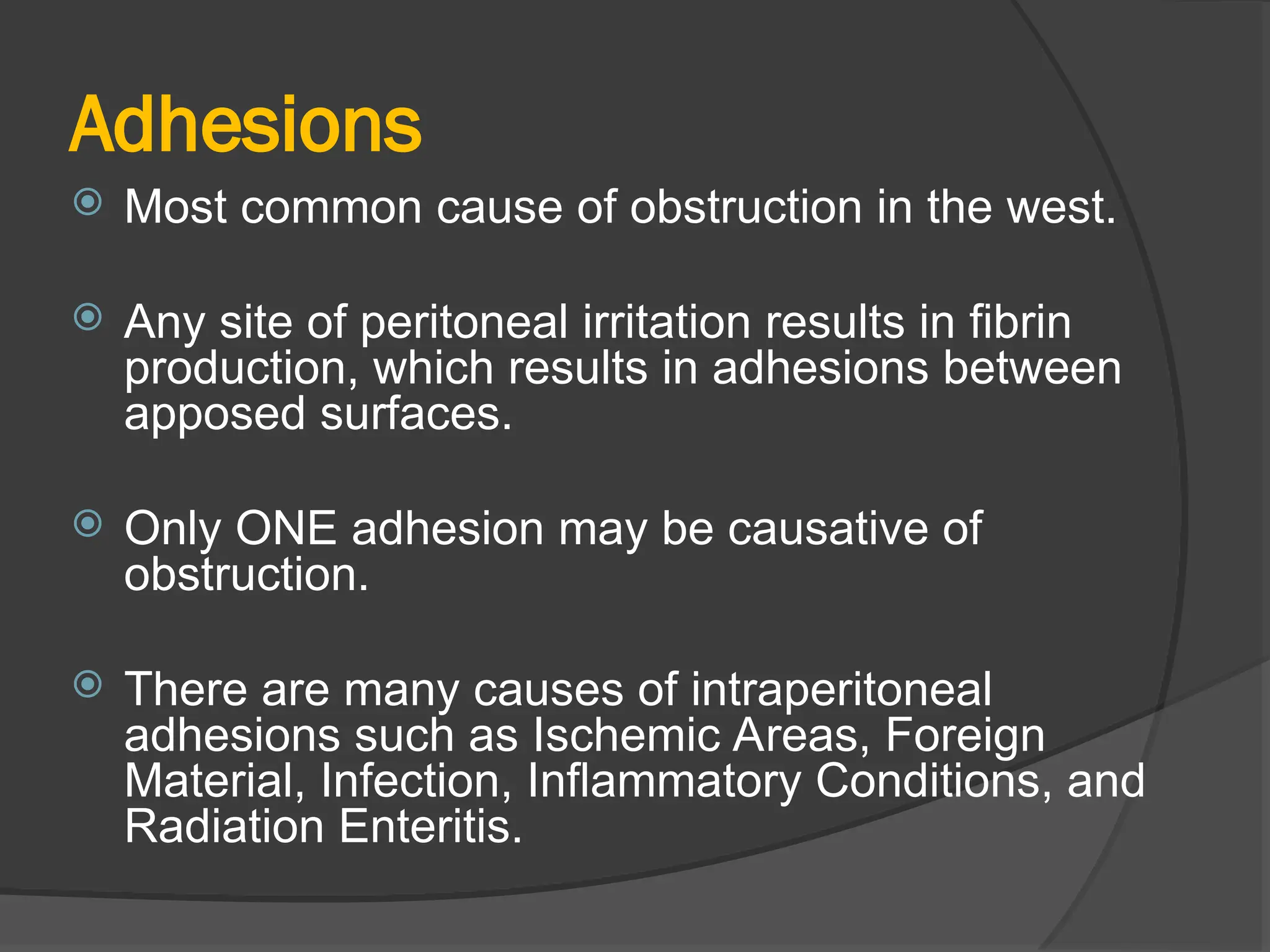 Adhesions
 Most common cause of obstruction in the west.
 Any site of peritoneal irritation results in fibrin
production, which results in adhesions between
apposed surfaces.
 Only ONE adhesion may be causative of
obstruction.
 There are many causes of intraperitoneal
adhesions such as Ischemic Areas, Foreign
Material, Infection, Inflammatory Conditions, and
Radiation Enteritis.
 