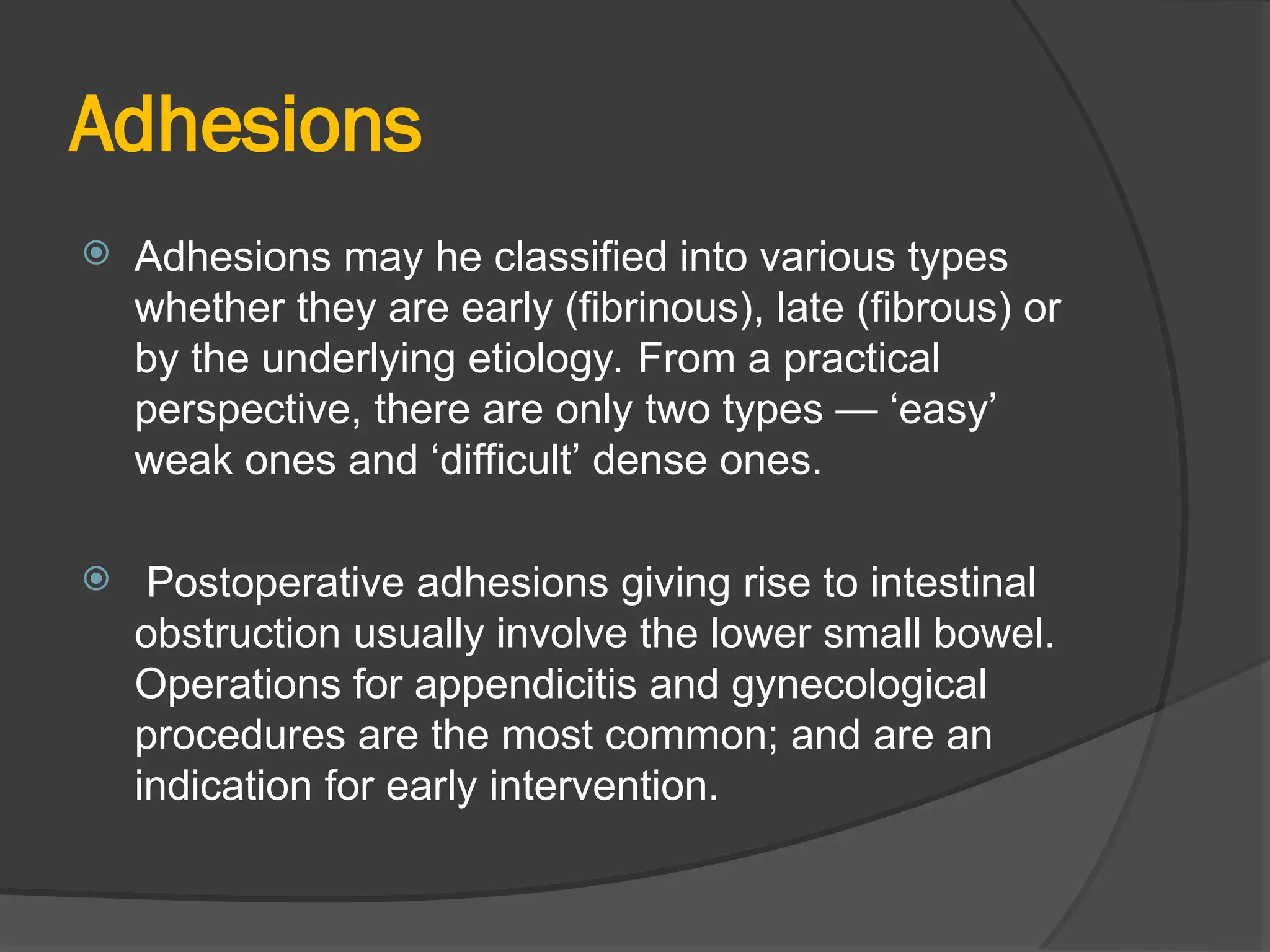 Adhesions
 Adhesions may he classified into various types
whether they are early (fibrinous), late (fibrous) or
by the underlying etiology. From a practical
perspective, there are only two types — ‘easy’
weak ones and ‘difficult’ dense ones.
 Postoperative adhesions giving rise to intestinal
obstruction usually involve the lower small bowel.
Operations for appendicitis and gynecological
procedures are the most common; and are an
indication for early intervention.
 