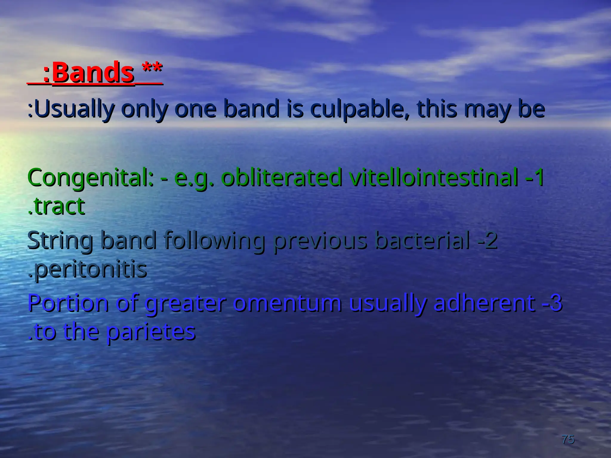 **
**
Bands
Bands
:
:
Usually only one band is culpable, this may be
Usually only one band is culpable, this may be
:
:
1
1
-
-
Congenital: - e.g. obliterated vitellointestinal
Congenital: - e.g. obliterated vitellointestinal
tract
tract
.
.
2
2
-
-
String band following previous bacterial
String band following previous bacterial
peritonitis
peritonitis
.
.
3
3
-
-
Portion of greater omentum usually adherent
Portion of greater omentum usually adherent
to the parietes
to the parietes
.
.
75
75
 
