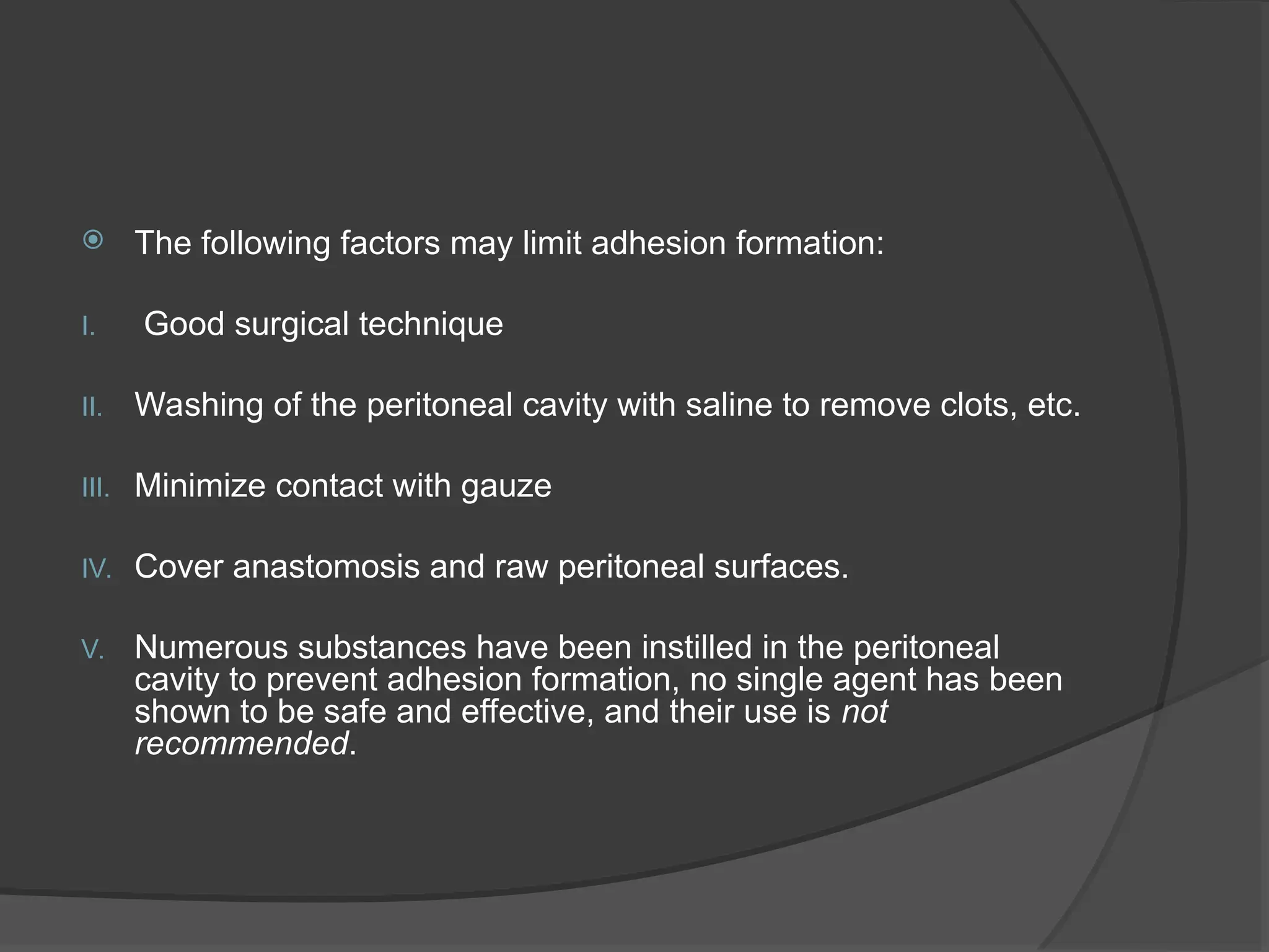  The following factors may limit adhesion formation:
I. Good surgical technique
II. Washing of the peritoneal cavity with saline to remove clots, etc.
III. Minimize contact with gauze
IV. Cover anastomosis and raw peritoneal surfaces.
V. Numerous substances have been instilled in the peritoneal
cavity to prevent adhesion formation, no single agent has been
shown to be safe and effective, and their use is not
recommended.
 