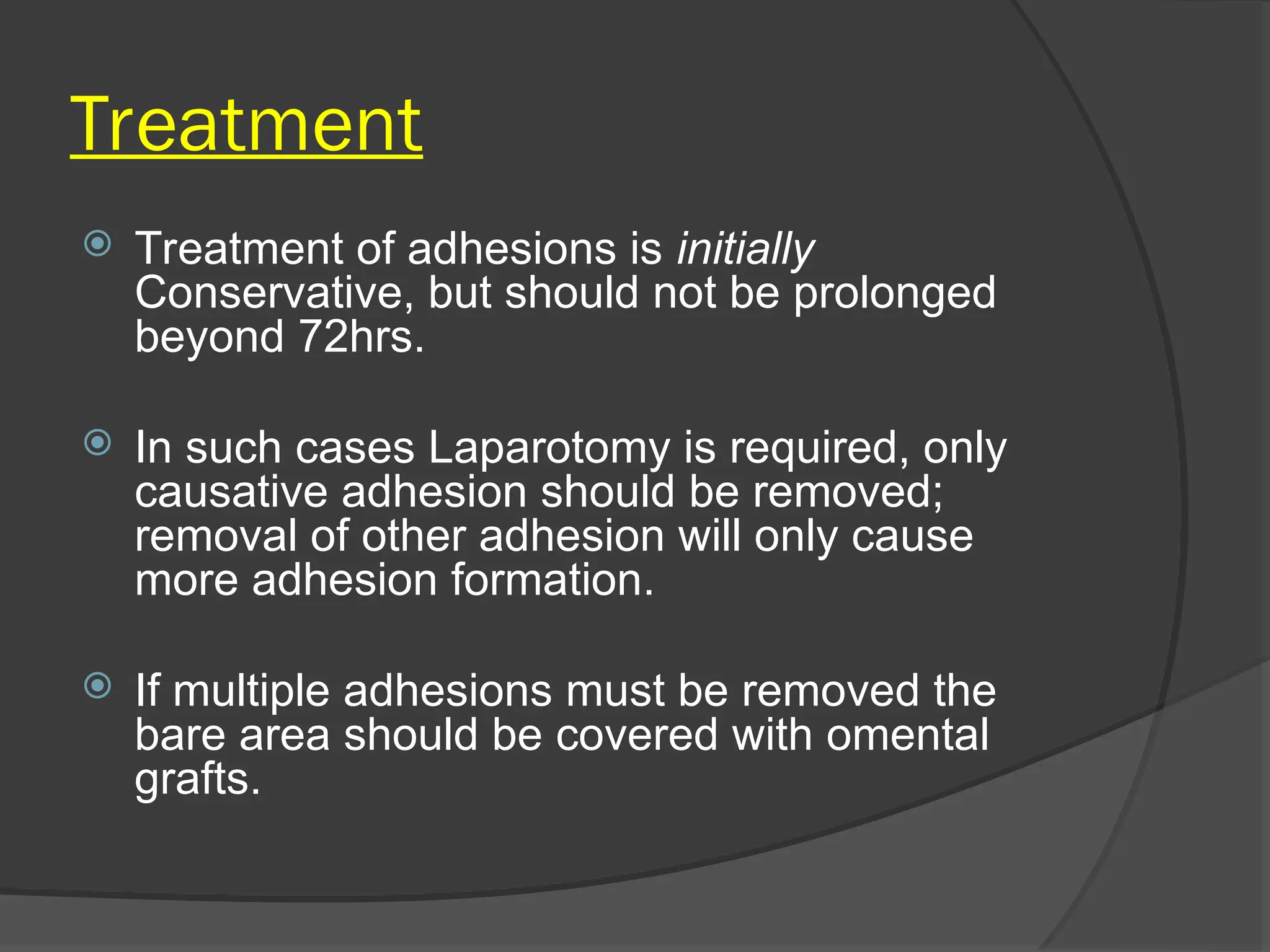 Treatment
 Treatment of adhesions is initially
Conservative, but should not be prolonged
beyond 72hrs.
 In such cases Laparotomy is required, only
causative adhesion should be removed;
removal of other adhesion will only cause
more adhesion formation.
 If multiple adhesions must be removed the
bare area should be covered with omental
grafts.
 